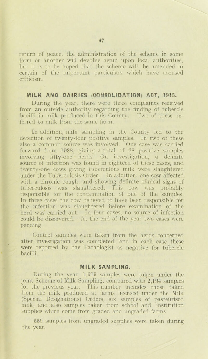 return of peace, the administration of the scheme in some form or another will devolve again upon local authorities, but it is to be hoped that the scheme will be amended in certain of the important particulars which have aroused criticism. MILK AND DAIRIES (CONSOLIDATION) ACT, 1915. During the year, there were three complaints received from an outside authority regarding the finding of tubercle bacilli in milk produced in this County. Two of these re- ferred to milk from the same farm. In addition, milk sampling in the County led to the detection of twenty-four positive samples. In two of these also a common source was involved. One case was carried forward from 193H, giving a total of 28 positive samples involving fifty-one • herds. On investigation, a definite source of infection was found in eighteen of these cases, and twenty-one cows giving tuberculous milk were slaughtered under the Tuberculosis Order. In addition, one cow affected with a chronic cough, and showing definite clinical signs of tuberculosis was slaughtered. This cow was probably responsible for the contamination of one of the samples. In three cases the cow believed to have been responsible for the infection was slaughtered before e.xamination of the herd was carried out. In four cases, no source of infection could be discovered. At the end of the year two cases were pending. Control samples were taken from the herds concerned after investigation was completed, and in each case these were reported by the Pathologist as negative for tubercle bacilli. MILK SAMPLING. During the year, 1,619 samples wei'e taken under the joint Scheme of Milk Sampling, compared with*2,194 samples for the previous year. This number includes those taken from the milk produced at farms licensed under the Milk (Special Designations) Orders, six samples of pasteurised milk, and also samples taken from school and institution supplies which come from graded and ungraded farms. 559 samples from ungraded supplies were taken during the year.