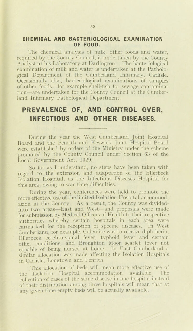 CHEMICAL AND BACTERIOLOGICAL EXAMINATION OF FOOD. The chemical analysis of milk, other foods and water, required by the County Council, is undertaken by the County Analyst at his Laboratory at Darlington. The bacteriological examination of milk and water is undertaken at the Patholo- gical Department of the Cumberland Infirmary, Carlisle. Occasional!)’ also, bacteriological examinations of samples of other foods—for example shell-fish for sewage contamina- tion—are undertaken for the County Council at the Cumber- land Infirmary Pathological Department. PREVALENCE OF, AND CONTROL OVER, INFECTIOUS AND OTHER DISEASES. During the year the West Cumberland joint Hospital Board and the Penrith and Keswick joint Hospital Board were established by orders of the Ministry under the scheme promoted by the County Council under Section fill of the Local Government Act, 1929. So far as I understand, no steps have been taken with regard to the extension and adaptation of the Ellerbeck Isolation Hospital, as the Infectious Diseases Hospital for this area, owing to war time difficulties. During the year, conferences were held to promote the more effective use of the limited Isolation Hospital accommod- ation in the County. As a result, the County was divided- into two areas—East and West—and proposals were made for submission by Medical Officers of Health to their respective authorities whereby certain hospitals in each area were earmarked for the reception of specific diseases. In West Cumberland, for example, Galemire was to receive diphtheria, Ellerbeck cerebro-spinal fever, typhoid fever and certain other conditions, and Broughton Moor scarlet fever not capable of being nursed at home. In East Cumberland a similar allocation was made affecting the Isolation Hospitals in Carlisle, Longtown and Penrith. This allocation of beds will mean more effective use of the Isolation Hospital accommodation available. The collection of cases of the same di.sease in one hospital instead of their distril^ution among three hospitals will mean that at any given time empty beds will be actually available.