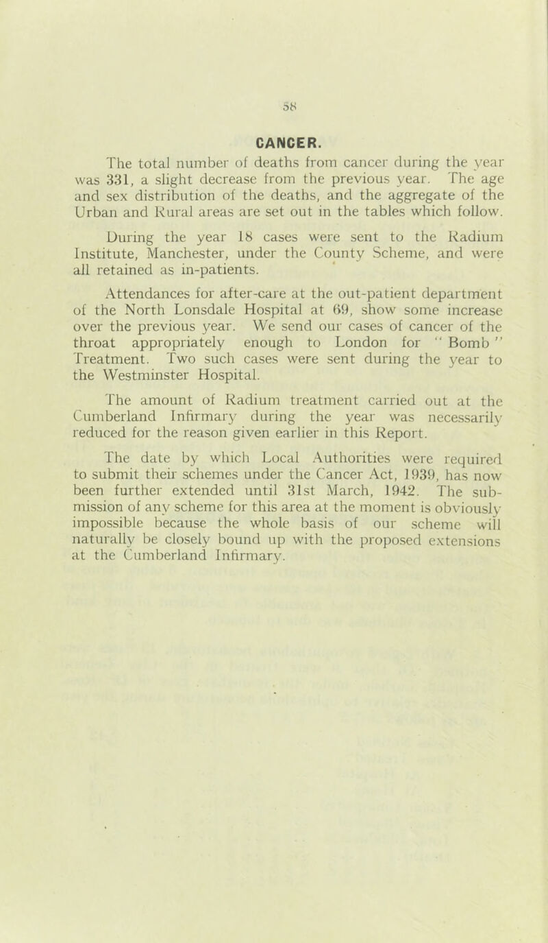 CANCER. The total number of deaths from cancer during the year was 331, a slight decrease from the previous year. The age and sex distribution of the deaths, and the aggregate of the Urban and Rural areas are set out in the tables which follow. During the year 18 cases were sent to the Radium Institute, Manchester, under the County Scheme, and were ail retained as in-patients. Attendances for after-care at the out-patient department of the North Lonsdale Hospital at b9, show some increase over the previous year. We send our cases of cancer of the throat appropriately enough to London for “ Bomb  Treatment. Two such cases were sent during the year to the Westminster Hospital. The amount of Radium treatment carried out at the Cumberland Infirmary during the year was nece.ssarily reduced for the reason given earlier in this Report. The date by which Local .Authorities were required to submit their schemes under the Cancer .Act, 1939, has now been further extended until 31st March, 1942. The sub- mission of any scheme for this area at the moment is obviously impossible because the whole basis of our scheme will naturally be closely bound up with the propo.sed extensions at the Cumberland Infirmary.