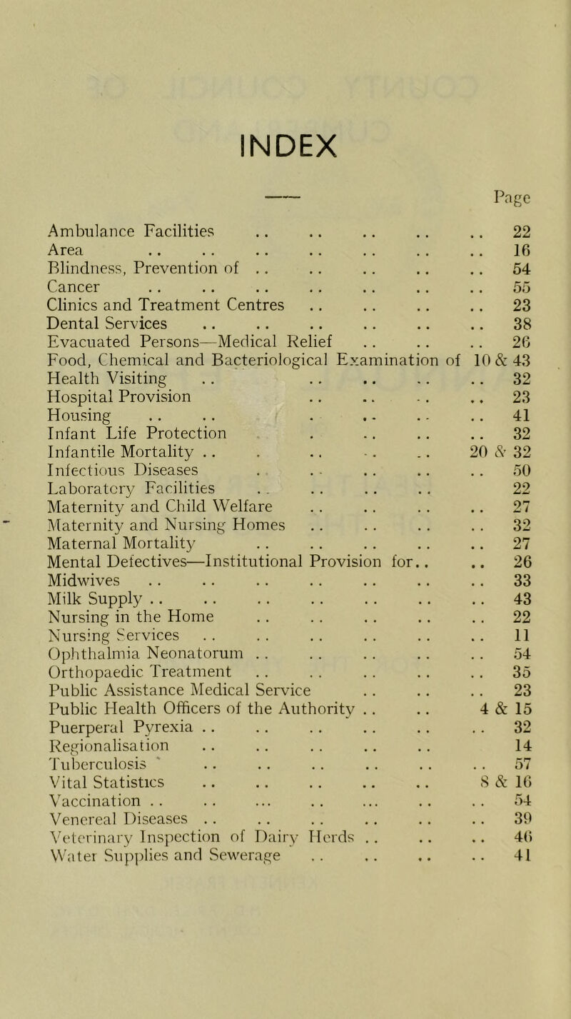 INDEX Page Ambulance Facilities .. .. .. .. .. 22 Area .. .. .. .. .. .. .. 16 Blindness, Prevention of .. .. .. .. ,. 54 Cancer .. .. .. .. .. ., .. 55 Clinics and Treatment Centres .. .. .. .. 23 Dental Services .. .. .. .. .. .. 38 Evacuated Persons—Medical Relief .. .. .. 26 Food, Chemical and Bacteriological Examination of 10&43 Health Visiting .. .. .. .. .. 32 Hospital Provision .. .. .. .. 23 Housing .. . . . .. .. .. 41 Infant Life Protection . .. .. ..32 Infantile Mortality .. . .. -. .. 20 32 Infectious Diseases . . - .. .. .. 50 Laboratory Facilities . . . . .. .. 22 Maternity and Child Welfare .. .. .. .. 27 Matcrnit}/ and Nursing Homes .. . . . . . . 32 Maternal Mortality . . .. .. .. .. 27 Mental Defectives—Institutional Provision for.. .. 26 Midvdves .. .. .. .. .. .. .. 33 Milk Supply .. .. .. .. .. .. .. 43 Nursing in the Home . . . . . . .. .. 22 Nursing Services .. .. .. .. .. 11 Oplithalmia Neonatorum . . .. .. .. . . 54 Orthopaedic Treatment .. .. .. .. .. 35 Public Assistance Medical Service .. .. .. 23 Public Health Officers of the Authority .. .. 4 & 15 Puerperal Pyrexia .. .. .. .. .. .. 32 Regionalisation .. .. . . .. .. 14 'J'ubcrculosis ' .. . . .. .. .. . . 57 Vital Statistics .. .. .. .. .. S & 16 Vaccination .. .. ... .. ... .. .. 54 Venereal Disea.ses .. .. .. .. .. .. 39 Veterinary Inspection of Dairy Herds . . .. .. 4() Water Supplies and Sewerage .. .. .. .. 41