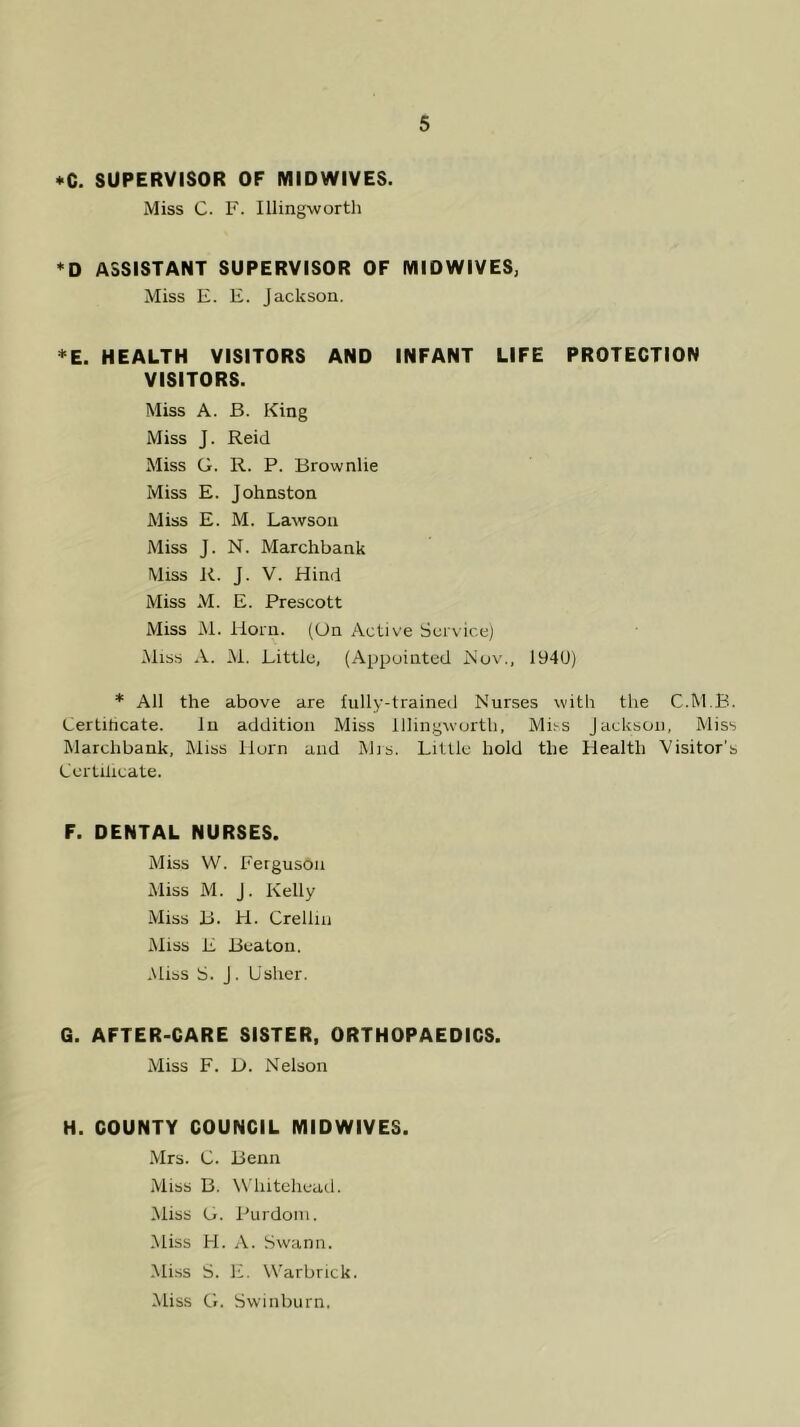 *Q. SUPERVISOR OF MIDWIVES. Miss C. F. Illingworth *D ASSISTANT SUPERVISOR OF MIDWIVES; Miss E. E. Jackson. *E. HEALTH VISITORS AND INFANT LIFE PROTECTION VISITORS. Miss A. B. King Miss J. Reid Miss G. R. P. Brownlie Miss E. Johnston Miss E. M. Lawson Miss J. N. Marchbank Miss Ji. J. V. Hind Miss M. E. Prescott Miss M. Horn. (On Active Service) .Miss A. iM. Little, (Appointed Nov., 194U) * All the above are fully-trained Nurses with the C.M.B. Lertihcate. In addition Miss Illingworth, Mi^s Jackson, Miss Marchbank, Miss Horn and Mrs. Lillie hold the Health Visitor’s Certilicate. F. DENTAL NURSES. Miss W. Ferguson Miss M. J. Kelly Miss B. H. Crellin Miss E Beaton. .Miss S. J. Usher. G. AFTER-CARE SISTER, ORTHOPAEDICS. Miss F. D. Nelson H. COUNTY COUNCIL MIDWIVES. .Mrs. C. Benn Miss B. W'liiteheml. Miss G. Purdoin. Miss H. A. Swann. Mi.ss S. E. Warbrick. Miss G. Swiiiburn.