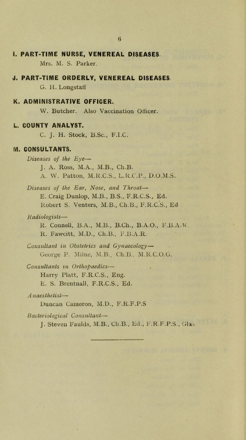 I. PART-TIME NURSE, VENEREAL DISEASES Mrs. M. S. Parker. J. PART-TIME ORDERLY, VENEREAL DISEASES G. H. Longstaff K. ADMINISTRATIVE OFFICER. VV. Butcher. Also Vaccination Officer. L. COUNTY ANALYST. C. J. H. Stock, B.Sc., F.I.C. M. CONSULTANTS. Diseases of the Eye— J. A. Ross, M.A., M.B., Ch.B. A. W. Patton, M.R.C.S.. L.R.C.P., D.O.M.S. Diseases of the Ear, Nose, and Throat— E. .Craig Dunlop, M.B., B.S., F.R.C.S., Ed. Robert S. Venters, M.B., Ch.B., F.R.C.S., Ed Radiologists— R. Connell, B.A., M.B., B.Ch., B.A.O., F.B.A.F R. Fawcitt, M.U., Ch.B., E.B.A.R. Consultant in Obstetrics and Gynaecology — George P. Milne, M.B., C.h.B.. M.R.C.U.G. Consultants in Orthopaedics— Harry Platt, F.R.C.S., Eng. E. S. Brentuall, F.R.C.S., Ed. A naesthelist— Duncan Cameron, M.D., F.R.F.P.S Bacteriological Consultant— J. Steven Faulds, M.B., Ch.B., Ed., i'.R.F.P.S., Gla^