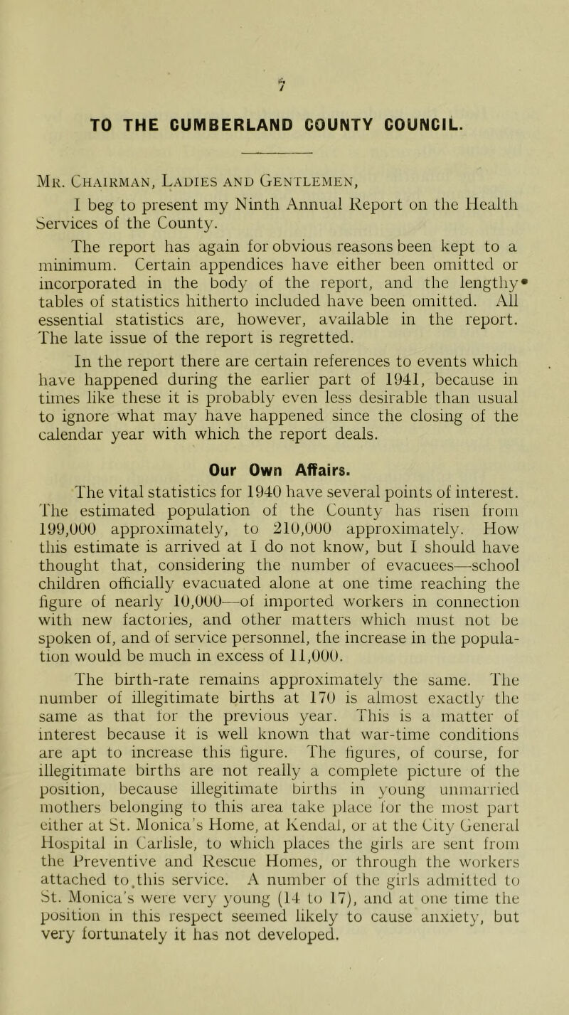 TO THE CUMBERLAND COUNTY COUNCIL. Mr. Chairman, Ladies and Gentlemen, I beg to present my Ninth Annual Report on the Healtli Services of the County. The report has again for obvious reasons been kept to a minimum. Certain appendices have either been omitted or incorporated in the body of the report, and the lengthy* tables of statistics hitherto included have been omitted. All essential statistics are, however, available in the report. The late issue of the report is regretted. In the report there are certain references to events which have happened during the earlier part of 1941, because in times like these it is probably even less desirable than usual to ignore what may have happened since the closing of the calendar year with which the report deals. Our Own Affairs. The vital statistics for 1940 have several points of interest. The estimated population of the County has risen from 199,000 approximately, to 210,000 approximately. How this estimate is aridved at I do not know, but I should have thought that, considering the number of evacuees—school children officially evacuated alone at one time reaching the figure of nearly 10,000—of imported workers in connection with new factoiies, and other matters which must not be spoken of, and of service personnel, the increase in the popula- tion would be much in excess of 11,000. The birth-rate remains approximately the same. The number of illegitimate births at 170 is almost exactl}- the same as that tor the previous year. This is a matter of interest because it is well known that war-time conditions are apt to increase this figure. The figures, of course, for illegitimate births are not really a complete picture of the position, because illegitimate births in young unmarried mothers belonging to this area take place for the most part either at St. Monica’s Home, at Kendal, or at the City General Hospital in Carlisle, to which places the girls are sent from the Preventive and Rescue Homes, or through the workers attached to.this service. A number of the girls admitterl to St. Monica’s were very young (14 to 17), and at one time the position in this respect seemed likely to cause anxiety, but very fortunately it has not developed.