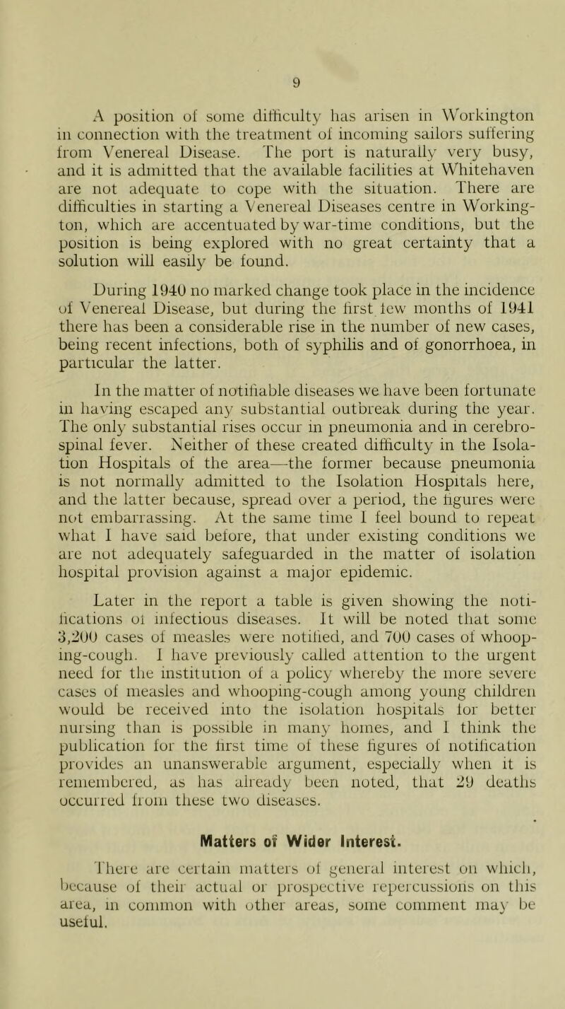 A position of some difticulty has arisen in W'orkington in connection with the treatment of incoming sailors suffering from \'enereal Disease. The port is naturally very busy, and it is admitted that the available facilities at Whitehaven are not adequate to cope with the situation. There are difficulties in starting a Venereal Diseases centre in Working- ton, which are accentuated by war-time conditions, but the position is being explored with no great certainty that a solution will easily be found. During 194U no marked change took place in the incidence of Venereal Disease, but during the first lew months of 1941 there has been a considerable rise in the number of new cases, being recent infections, both of syphilis and of gonorrhoea, in particular the latter. In the matter of notiliable diseases we have been fortunate in having escaped any substantial outbreak during the year. The only substantial rises occur in pneumonia and in cerebro- spinal fever. Neither of these created difficulty in the Isola- tion Hospitals of the area—the former because pneumonia is not normally admitted to the Isolation Hospitals here, and the latter because, spread over a period, the hgures were nc)t embarrassing. At the same time 1 feel bound to repeat what I have said before, that under existing conditions we are not adequately safeguarded in the matter of isolation hospital provision against a major epidemic. Later in the report a table is given showing the noti- lications ol infectious diseases. It will be noted that some 3,2UU cases of measles were notified, and 7UU cases of whoop- ing-cough. 1 ha\'e previously called attention to the urgent need for the institution of a pohcy whereby the more severe cases of measles and whooping-cough among young children would be received into the isolation hospitals lor better nursing than is possible in many homes, and 1 think the publication for the first time of these hgures of notification provides an unanswerable argument, especially when it is remembered, as has already been noted, that 29 deaths occurred from these two diseases. Matters of Wider Interest. riierc are certain matters of general interest on whicli, liecause of their actual or prospective repercussions on this area, in common with other areas, some comment iiia}’ be useful.