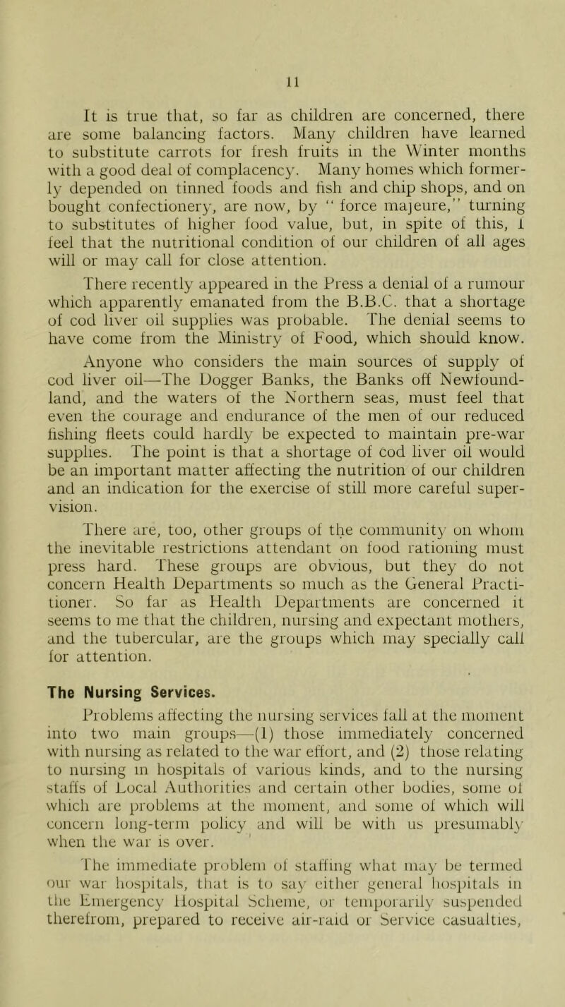 It is true that, so far as children are concerned, there are some balancing factors. Many children have learned to substitute carrots for fresh fruits in the Winter months with a good deal of complacenc}'. Many homes which former- ly depended on tinned foods and hsh and chip shops, and on bought confectionery, are now, by “ force majeure,” turning to substitutes of higher food value, but, in spite of this, i feel that the nutritional condition of our children of all ages will or may call for close attention. There recently appeared in the Press a denial of a rumour which apparently emanated from the B.B.C. that a shortage of cod liver oil supplies was probable. The denial seems to have come from the Ministry of Food, which should know. Anyone who considers the main sources of supply of cod liver oil—The Dogger Banks, the Banks off Newfound- land, and the waters of the Northern seas, must feel that even the courage and endurance of the men of our reduced lishing fleets could hardly be expected to maintain pre-war supplies. The point is that a shortage of cod liver oil would be an important matter affecting the nutrition of our children and an indication for the exercise of still more careful super- vision. There are, too, other groups of the community on whom the inevitable restrictions attendant on food rationing must press hard. These groups are obvious, but they do not concern Health Departments so much as the General Practi- tioner. So far as Health Departments are concerned it .seems to me that the children, nursing and expectant mothers, and the tubercular, are the groups which may specially call for attention. The Nursing Services. Problems affecting the nursing services fall at the moment into two mam group.s—(1) those immediately concerned with nursing as related to the war effort, and (2) those relating to nursing m hospitals of various kinds, and to the nursing staffs of Local Authorities and certain other bodies, some ol which are problems at the moment, and some of which will concern long-term policy and will be with us presumabl}' when the war is over. 'I'he immediate problem of staffing what may lie termed our war hospitals, tliat is to say either general liospitals in the Emergency Hospital Scheme, or temporarily suspended therefrom, prepared to receive air-raid or Service casualties,