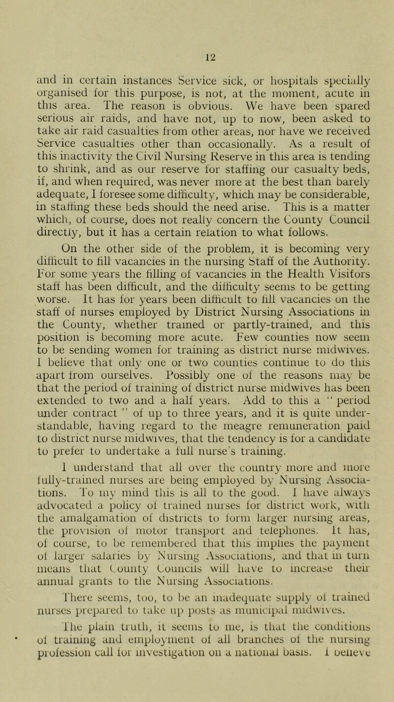 and in certain instances Service sick, or hospitals specially organised lor this purpose, is not, at the moment, acute in this area. The reason is obvious. We have been spared serious air raids, and have not, up to now, been asked to take air raid casualties from other areas, nor have we received Service casualties other than occasionally. As a result of this inactivity the Civil Nursing Reserve in this area is tending to shrink, and as our reserve for staffing our casualty beds, if, and when required, was never more at the best than barely adequate, 1 foresee some difficulty, which may be considerable, in staffing these beds should the need arise. This is a matter which, of course, does not really concern the County Council directly, but it has a certain relation to what follows. On the other side of the problem, it is becoming very difficult to hll vacancies in the nursing Staff of the Authority. Tor some years the hlling of vacancies in the Health Visitors staff has been difficult, and the difficulty seems to be getting worse. It has for years been difficult to fill vacancies on the staff of nurses employed by District Nursing Associations in the County, whether trained or partly-trained, and this position is becoming more acute. Few counties now seem to be sending women for training as district nurse midwives. 1 believe that only one or two counties continue to do this apart from ourselves. Possibly one of the reasons may be that the period of training of district nurse midwives has been extended to two and a half years. Add to this a “ period imder contract ” of up to three years, and it is quite under- standable, having regard to the meagre remuneration paid to district nurse midwives, that the tendency is for a candidate to prefer to undertake a full nurse's training. 1 understand that all over the coiintr}- more and more lully-tramed nurses are being employed b}- Nursing Associa- tions. To my mind tliis is all to the good. 1 have always advocated a policy of trained nurses for district work, witli the amalgamation of districts to form larger nursing areas, the provision of motor transport and telephones. It has, of cour.se, to be remembered that tins implies the payment ol larger salaries by Nursing Associations, and that in turn means that i ounty Councils will have to increase then annual grants to tlie Nursing Associations. riiere seems, too, to be an inadequate suppl}' ol trained nurses preparetl to lake up jiosts as miniicapal midwives. Ihe plain truth, it seems to me, is that the conditions ol training and employment of all branches of the nursing piofession call lor investigation on a national basis, i oeliex e