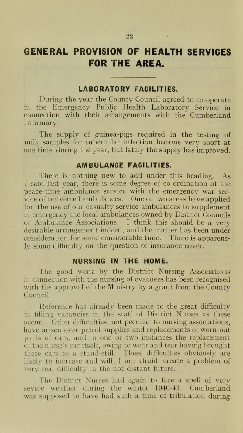 GENERAL PROVISION OF HEALTH SERVICES FOR THE AREA. LABORATORY FACILITIES. During the year the County Council agreed to co-operate in the Emergency Public Health Laboratory Service in connection with their arrangements with the Cumberland Inhrmary. The supply of guinea-pigs required in the testing of milk samples for tubercular infection became very short at one time during the year, but lately the supply has improved. AMBULANCE FACILITIES. There is nothing new to add under this heading. As T said last year, there is some degree of co-ordination of the peace-time ambulance service with the emergency war ser- vice of converted ambulances. One or two areas have applied for the use of our casualty service ambulances to supplement in emergency the local ambulances owned by District Councils or Ambulance Associations. I think this should be a very desirable arrangement indeed, and the matter has been under consideration for some considerable time. There is apparent- ly some difficulty on the question of insurance cover. NURSING IN THE HOME. The good work b}' the District Nursing Associations in connection with the nursing of evacuees has been recognised with the approval of the Ministry by a grant from the County ('ouncil. Reference lias already been made to the great difficulty in lilliug vacancies in the staff of District Nurses as these occur. Other difficulties, not peculiar to nursing associations, have arisen over petrol supplies and replacements of worn-out (larts of cars, and in one or two instances the replacement of the nurse’s car itself, owing to wear and tear having brought lhe.se cars to a stand-still. These difficulties obviously are likelv to increase anti will, 1 am afraid, create a problem of verv real difliculty in the not distant future. riie Distiict Nurses had again to face a spell of verv severe weather duiing the wunter 11)40-41. Cumberland was supposed to have had such a time of tribulation during