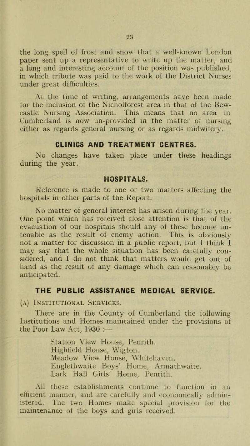 the long spell of frost and snow that a well-known London paper sent up a representative to write up the matter, and a long and interesting account of the position was publislied, in which tribute was paid to the work of the District Nurses under great difficulties. At the time of writing, arrangements have been made for the inclusion of the Nicholforest area in that of the Bew- castle Nursing Association. This means that no area in Cumberland is now un-provided in the matter of nursing either as regards general nursing or as regards midwifery. CLINICS AND TREATMENT CENTRES. No changes have taken place under these headings during the year. HOSPITALS. Reference is made to one or two matters affecting the hospitals in other parts of the Report. No matter of general interest has arisen during the year. One point which has received close attention is that of the evacuation of our hospitals should any of these become un- tenable as the result of enemy action. This is obviously not a matter for discussion in a public report, but I think 1 may say that the whole situation has been carefully con- sidered, and I do not think that matters would get out of hand as the result of airy damage which can reasonably be anticipated. THE PUBLIC ASSISTANCE MEDICAL SERVICE. (a) Institutional Services. There are in the County of Cumberland the following Institutions and Homes maintained under the provisions of the Boor Law Act, 193U ;— Station View House, Penrith. Highfield House, VVigton. Meadow View House, Whitehaven. Englethwaite Boys’ Home, Armathwaite. Lark Hall Girls’ Home, Penrith. All these establishments continue to function in an efficient manner, and are carefully and economically admin- istered. The two Humes make special provision for the maintenance of the boys and girls received.