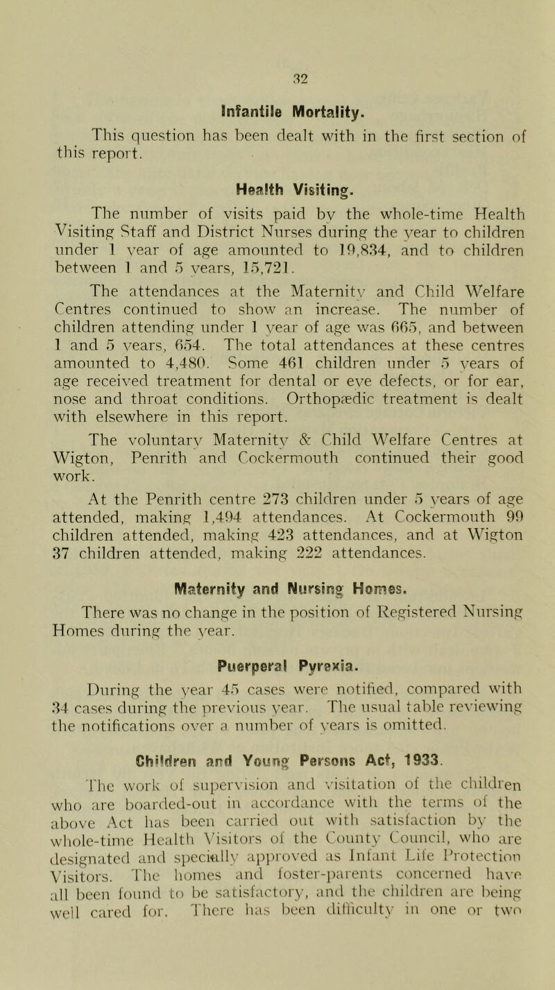 infantile Mortality. This question has been dealt with in the first section of this report. Health Visiting. The number of visits paid bv the whole-time Health Visiting Staff and District Nurses during the year to children under 1 year of age amounted to and to children between 1 and 5 vears, 15,721. The attendances at the Maternity and Child Welfare Centres continued to show an increase. The number of children attending under 1 year of age was 065, and between 1 and 5 vears, 654. The total attendances at these centres amounted to 4,480. Some 461 children under 5 vears of age received treatment for dental or eve defects, or for ear, nose and throat conditions. Orthopaedic treatment is dealt with elsewhere in this report. The voluntary Maternity & Child Welfare Centres at Wigton, Penrith and Cockermouth continued their good work. At the Penrith centre 273 children under 5 years of age attended, making 1,404 attendances. At Cockermouth 90 children attended, making 423 attendances, and at Wigton 37 children attended, making 222 attendances. Maternity and Nursing Homes. There was no change in the position of Registered Nursing Homes diming the year. Puerperal Pyrexia. During the year 45 cases were notified, compared with 34 ca.ses during the previous year. The usual table reviewing the notifications over a number of vears is omitted. Children and Young Persons Act, 1933. I'lic work of supervision and visitation of the children who are boarded-out in accordance witli the terms of the above Act has been carried out with .satisfaction by the whole-time Health \hsitors of the County Council, who arc designated and specUdly approved as Infant Life I'rotection Visitors. The homes and foster-parents concerned have all been found to be satisfactory, and the children arc being well cared for. There has been difliculty in one or two