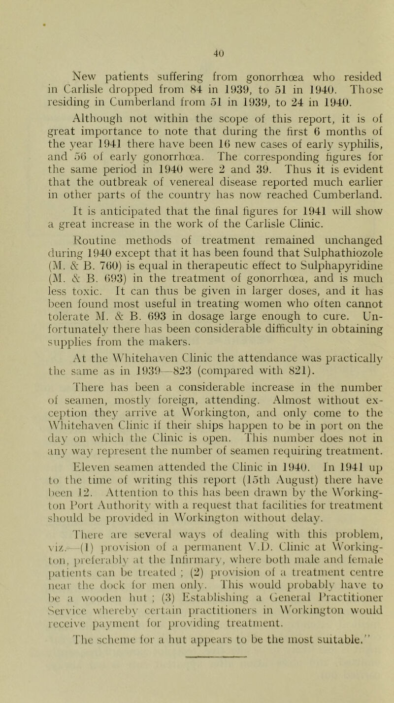 New patients suffering from gonorrhoea who resided in Carlisle dropped from S4 in 1939, to 51 in 1940. Tho.se residing in Cumberland from 51 in 1939, to 24 in 1940. Although not within the scope of this report, it is of great importance to note that during the hrst 0 months of the year 1941 there have been 10 new cases of early syphilis, and 50 of early gonorrhoea. The corresponding figures for the same period in 1940 were 2 and 39. Thus it is evident that the outbreak of venereal disease reported much earlier in other parts of the countr}^ has now reached Cumberland. ft is anticipated that the hnal hgures for 1941 will show a great increase in the work of the Carlisle Clinic. Routine methods of treatment remained unchanged during 1940 except that it has been found that Sulphathiozole (AT & B. 700) is equal in therapeutic effect to Sulphapyridine (AT & B. 093) in the treatment of gonorrhoea, and is much less toxic. It can thus be given in larger doses, and it has been found most useful in treating women who often cannot tolerate AT & B. 093 in dosage large enough to cure. Un- fortunatel}' there has been considerable difficulty in obtaining su])plies from the makers. At the Whitehaven Clinic the attendance was practically the same as in 1939—823 (compared with 821). 'I'here has been a considerable increase in the number of seamen, mostly foreign, attending. Almost without ex- cejAion the}' arrive at Workington, and only come to the W'hitehaven Clinic if their ships happen to be in port on the day on which the Clinic is open. This number does not in ail}' way represent the number of seamen requiring treatment. Eleven .seamen attended the Clinic in 1940. In 1941 up to the time of writing this report (15th August) there have lieen 12. Attention to this has been drawn by the W'orking- ton Tort Authority with a request that facilities for treatment .should be provided in Workington without delay. Tliere are several wa}'S of dealing with this problem, \ 1/,. (I) pro\ision of a j)ermanent \’.l). Clinic at Working- ton, preferabl}' at the Inlirmary, where both male and femafe patients can be treated ; (2) proi'ision of a treatment centre near tlie dock for men onl}-. This would probabl}' ha\’e to be a wooden hut ; (3) Ifstablishiug a ticneral Practitioner Service wherebx' certain jiractitioners in W'orkington would receive payment for ])ro\iding treatment. The sclieme for a hut appears to be the most suitable.”