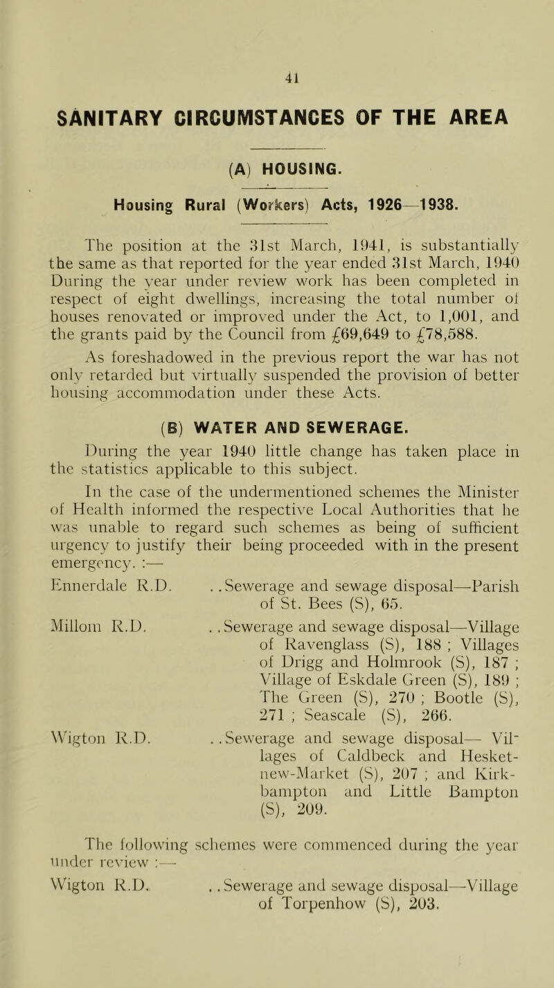 SANITARY CIRCUMSTANCES OF THE AREA (A) HOUSING. Housing Rural (Workers) Acts, 1926—1938. The position at the 31st March, 1941, is substantially the same as that reported for the year ended 31st March, 1949 During the year under review work has been completed in respect of eight dwellings, increasing the total number ol houses renovated or improved under the Act, to 1,001, and the grants paid by the Council from ^^69,649 to £78,688. As foreshadowed in the previous report the war has not only retarded but \'irtuall\^ suspended the provision of better housing accommodation under these Acts. (B) WATER AND SEWERAGE. During the year 1940 little change has taken place in the statistics applicable to this subject. In the case of the undermentioned schemes the Minister of Health informed the respective Local Authorities that he was unable to regard such schemes as being ol sufficient urgency to justify their being proceeded with in the present emergency. :— Lnnerdale R.D. ..Sewerage and sewage disposal—-Parish of St. Bees (S), 05. Milium R.D. ..Sewerage and sewage disposal—Village of Ravenglass (S), 188 ; Villages of Drigg and Holmrook (S), 187 ; \'illage of Eskdale Green (S), 189 ; The Green (S), 270 ; Bootle (S), 271 ; Seascale (S), 260. \\'igtijn R.D. ..Sewerage and sewage disposal—■ ViP lages of Caldbeck and Hesket- new-Market (S), 207 ; and Kirk- bampton and Little Bamptun (S), 209. The f(jllowing schemes were commenced during the year under rexiew ;— Wigtun R.D. . .Sewerage and sewage disposal—Village of Torpenhow (S), 203.