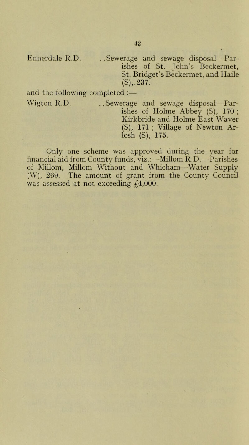 Knnci'dalc R.D. .. Sewerage and sewage disposal—Par- ishes of St. John’s Beckermet, St. Bridget’s Beckermet, and Haile {S)..237. and the following completed :— Wigton R.D. . .Sewerage and sewage disposal—Par- ishes of Holme Abbey (S), 170 ; Kirkbride and Holme East Waver (S), 171 ; Village of Newton Ar- losh (S), 175. Only one scheme was approved during the year for iinancial aid from County funds, viz.:—Millom R.D.—Parishes of Millom, Millom Without and Whicham—Water Supply (W), 269. The amount of grant from the County Council was assessed at not exceeding £4,000.