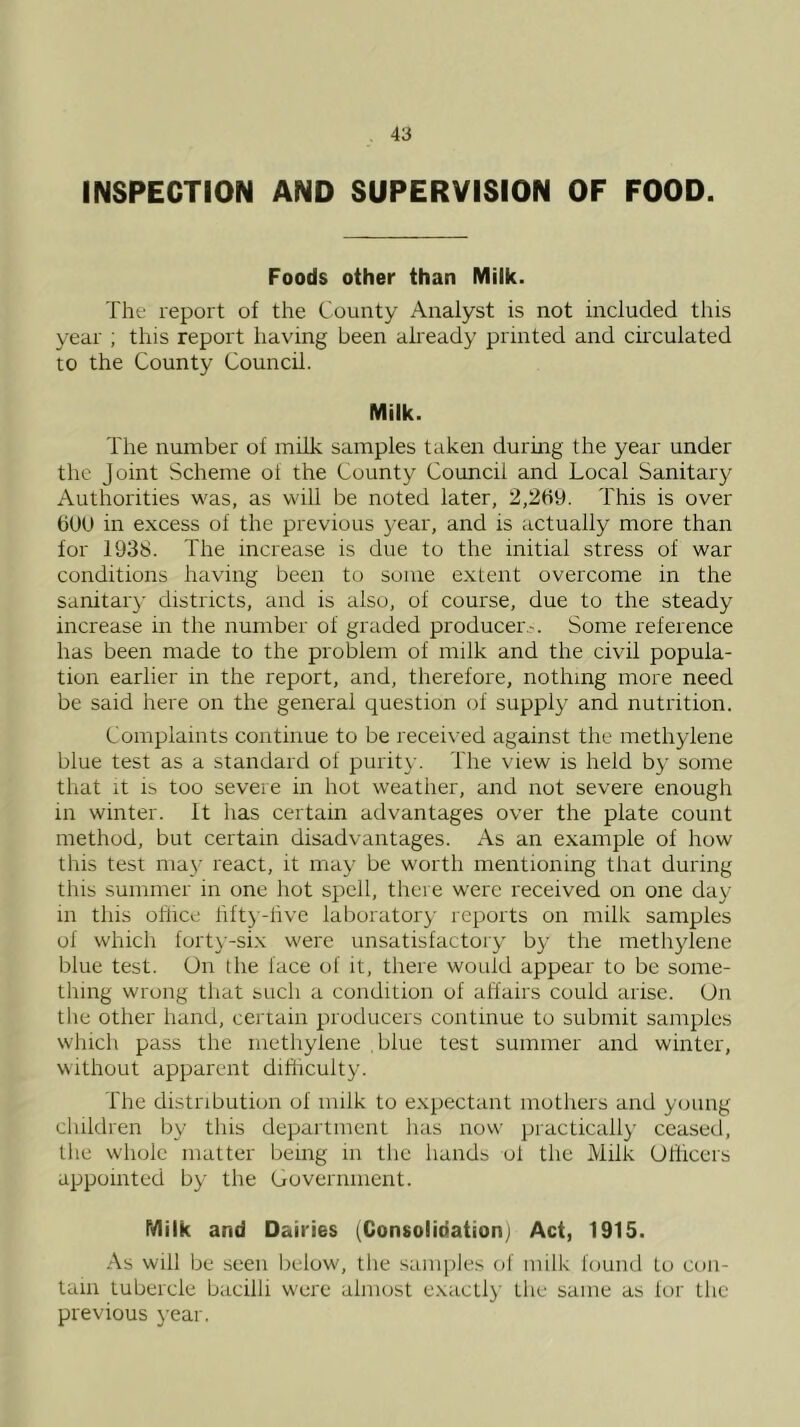 INSPECTION AND SUPERVISION OF FOOD. Foods other than Milk. The report of the County Analyst is not included tliis year ; this report having been already printed and circulated to the County Council. Milk. The number of milk samples taken during the year under the Joint Scheme of the County Council and Local Sanitary Authorities was, as will be noted later, 2,2tiy. This is over bUU in excess of the previous year, and is actually more than for 193S. The increase is due to the initial stress of war conditions having been to some extent overcome in the sanitar}' districts, and is also, of course, due to the steady increase in the number of graded producer-. Some reference has been made to the problem of milk and the civil popula- tion earlier in the report, and, therefore, nothing more need be said here on the general question of supply and nutrition. Complaints continue to be recei\'ed against the methylene blue test as a standard of purity. The view is held by some that it is too severe in hot weather, and not severe enough in winter. It has certain advantages over the plate count method, but certain disadvantages. As an example of how this test may react, it may be worth mentioning that during this summer in one liot spell, there were received on one day in this office fifty-live lalioratory reports on milk samples of whicli forty-six were unsatisfactory by the methylene blue test. On the face of it, there would appear to be some- thing wrong that such a condition of affairs could arise. On the other hand, certain producers continue to submit samples which pass the methylene blue test summer and winter, without apparent difficulty. The distribution of milk to expectant mothers and young cliildren by this department lias now practically ceased, the whole matter being in the hands ol the Milk Officers appointed by the Government. Milk and Dairies (Consolidation; Act, 1915. As will be seen below, the samples of milk found to con- tain tubercle bacilli were almost exactl}' the same as lor the previous year.
