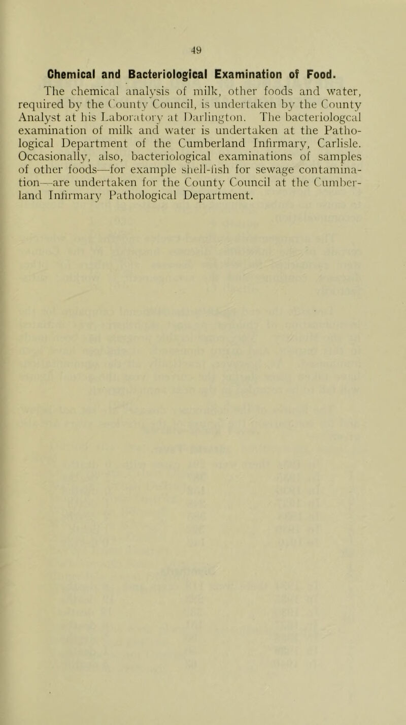 Chemical and Bacteriological Examination of Food. The chemical analysis of milk, other foods and water, required b\' the County Council, is undertaken by the County Analyst at his Laboratorv at Darlington. The bacteriologcal examination of milk and water is undertaken at the Patho- logical Department of the Cumberland Infirmary, Carlisle. Occasionally, also, bacteriological examinations of samples of other foods—for example shell-lish for sewage contamina- tion—are undertaken for the County Council at the (Tnnber- land Infirmary Pathological Department.