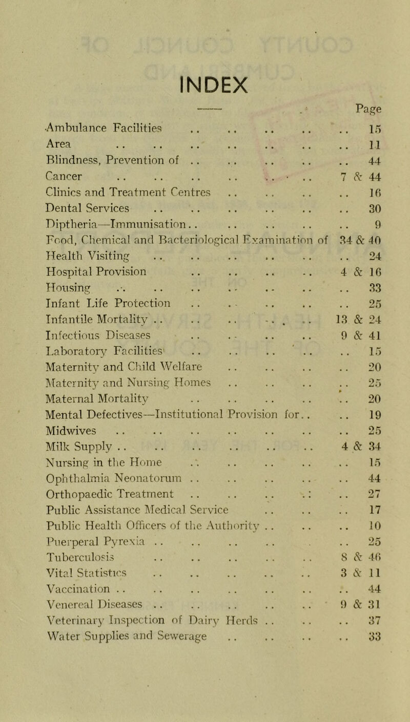 INDEX - Page •Ambulance Facilities 15 Area 11 Blindness, Prevention of .. .. 44 Cancer .. .. .. .. .. • .. 7 (S: 44 Clinics and Treatment Centres If! Dental Services 30 Diptheria—Immimisation.. 9 Food, Cliemical and Bacteriological Examination of 34 & 40 Health Visiting 24 Hospital Provision 4 & IG Housing .. 33 Infant Life Protection .. 25 Infantile Mortality • • • • •. -. . 13 & 24 Infectious Diseases 9 & 41 I,aboratoin,^ Facilities' .. .. .. ’ .. 15 Maternity and Child Welfare .. 20 Matcrnit}' and Nursing Homes . . 25 Maternal Mortality .. 20 Mental Defectives—Institutional Provision for.. .. 19 Midwives 25 Milk Supply .. 4 & 34 Nursing in tlie Home 15 Ophthalmia Neonatomm .. 44 Orthopaedic Treatment .. .. .. .: .. 27 Public Assistance l\Iedical Service 17 Public Health CTficers of tlie Authority .. 10 Puerperal Pyrexia .. .. 25 Tuberculosis S 8z 4G Vital Statistics 3 (S: 11 Vaccination .. 44 Venereal 1 )iseases .. 9 & 31 Veterinary Ins])CCtion of Dairy Herds . . .. 37 Water Supplies and Sewerage .. 33