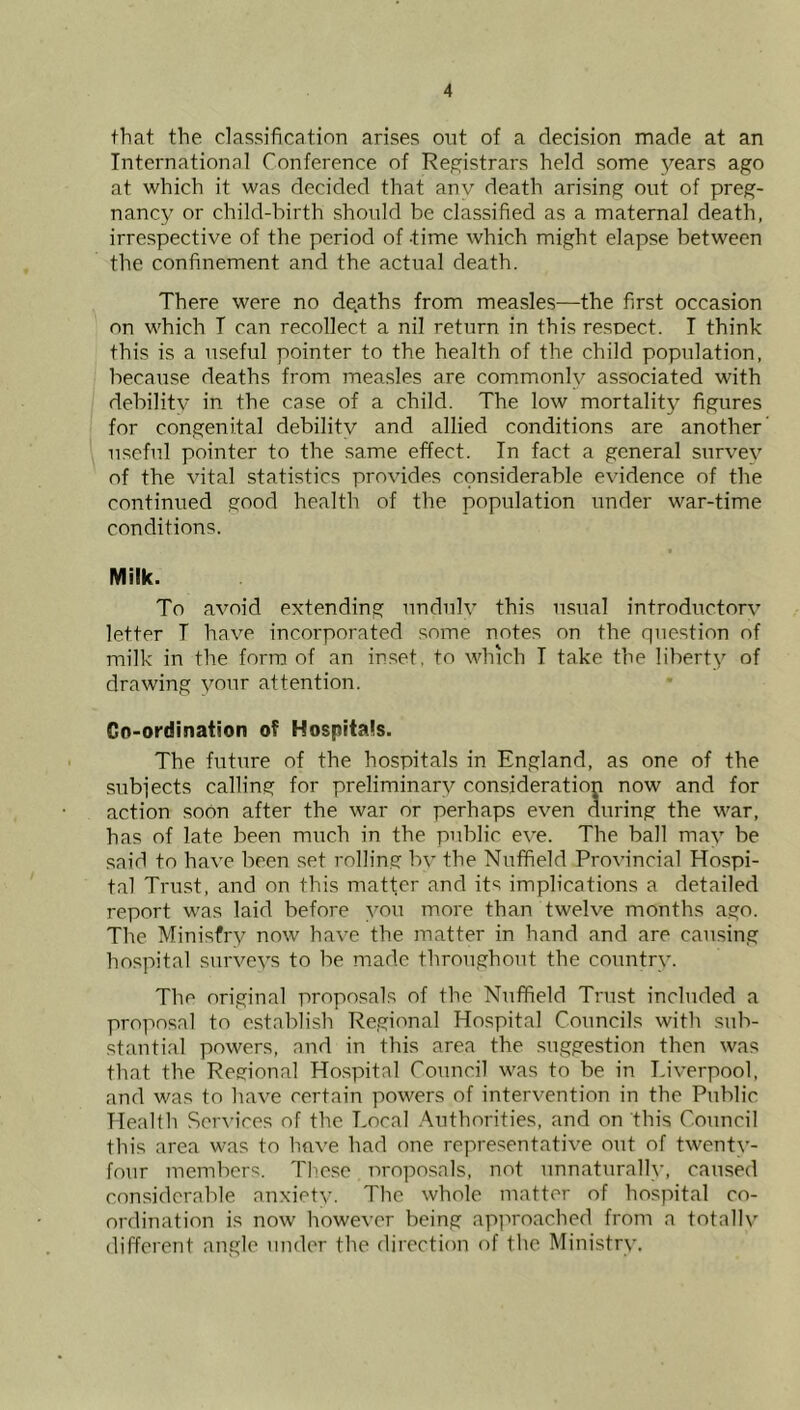 that the classification arises out of a decision made at an International Conference of Registrars held some years ago at which it was decided that anv death arising out of preg- nancy or child-hirth should be classified as a maternal death, irrespective of the period of time which might elapse between the confinement and the actual death. There were no dgaths from measles—the first occasion on which T can recollect a nil return in this respect. I think this is a useful pointer to the health of the child population, because deaths from measles are commonly associated with debility in the case of a child. The low mortality figures for congenital debility and allied conditions are another useful pointer to the same effect. In fact a general survey of the vital statistics provides considerable evidence of the continued good health of the population under war-time conditions. Milk. To avoid extending nndnlv this usual introductory letter T have incorporated some notes on the question of milk in the form of an in.set, to which T take the liberty of drawing your attention. Co-ordination of Hospitals. The future of the hospitals in England, as one of the subjects calling for preliminary consideration now and for action soon after the war or perhaps even during the war, has of late been much in the public eve. The ball may be said to have been set rolling by the Nuffield Provincial Hospi- tal Trust, and on this matter and its implications a detailed report was laid before you more than twelve months ago. The Ministry now have the matter in hand and are causing hospital surveys to be made throughout the country. The original proposals of the Nuffield Trust included a proposal to establish Regional Hospital Councils with sub- stantial powers, and in this area the suggestion then was that the Regional Ho.spital Council was to be in Liverpool, and was to have certain powers of intervention in the Public Health Sciu’ices of the Local .Authorities, and on this Council this area was to have had one representative out of twenty- four members. These nroposals, not unnaturally, caused considerable anxiety. The whole matter of hospital co- ordination is now however being apj^iroached from a totally different angle under the direction of the Ministry.