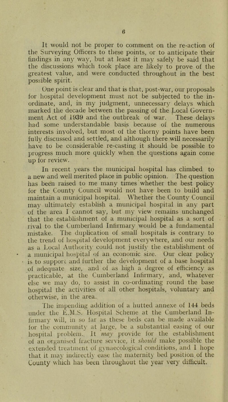 It would not be proper to comment on the re-action of the Surveying Officers to these points, or to anticipate their lindings in any way, but at least it may safely be said that the discussions which took place are likely to prove of the greatest value, and were conducted throughout in the best possible spirit. One point is clear and that is that, post-war, our proposals for hospital development must not be subjected to the in- ordinate, and, in my judgment, unnecessary delays which marked the decade between the passing of the Local Govern- ment Act of 1939 and the outbreak of war. These delays had some understandable basis because of the numerous interests involved, but most of the thorny points have been fully discussed and settled, and although there will necessarily have to be considerable re-casting it should be possible to progress much more quickly when the questions again come up for review. In recent years the municipal hospital has climbed to a new and well merited place in public opinion. The question has been raised to me many times whether the best policy for the County Council would not have been to build and maintain a municipal hospital. Whether the County Council may ultimately establish a municipal hospital in any part of the area 1 cannot say, but my view remains unchanged that the establishment of a municipal hospital as a sort of rival to the Cumberland Infirmary woidd be a fundamental mistake. The duplication of small hospitals is contrary to the trend of hospital development evei'3’W'here, and our needs as a Local Authoiit}’ could not justify the establishment of a municipal hospital of an economic size. Our clear policy is to support and further the development of a base hospital of adequate size, and of as high a degree of efficiency as practicable, at the Cumberland Infirmary, and, whatever else we ma\' do, to assist in co-ordinating round the base hospital the activities of all other hospitals, voluntary and otherwise, in the area. The impending atklition of a imtted iumexe t)f 144 beds under the L.M.S. Hospital Scheme at the Cumberland In- ifiinaiy will, in so far as these beds can be made acailable lor the community' at large, l)e a substantial easing of our hospital problem. It iiuiy ]no\‘ide for the establishment of an organised fracfuie ser\ice, it should make possible the extended tieatment of g\ naecological conditions, and 1 hope that it may iiidirecllx ease the maternit}' bed position of the County which has been tluoughouL the year very difficult.