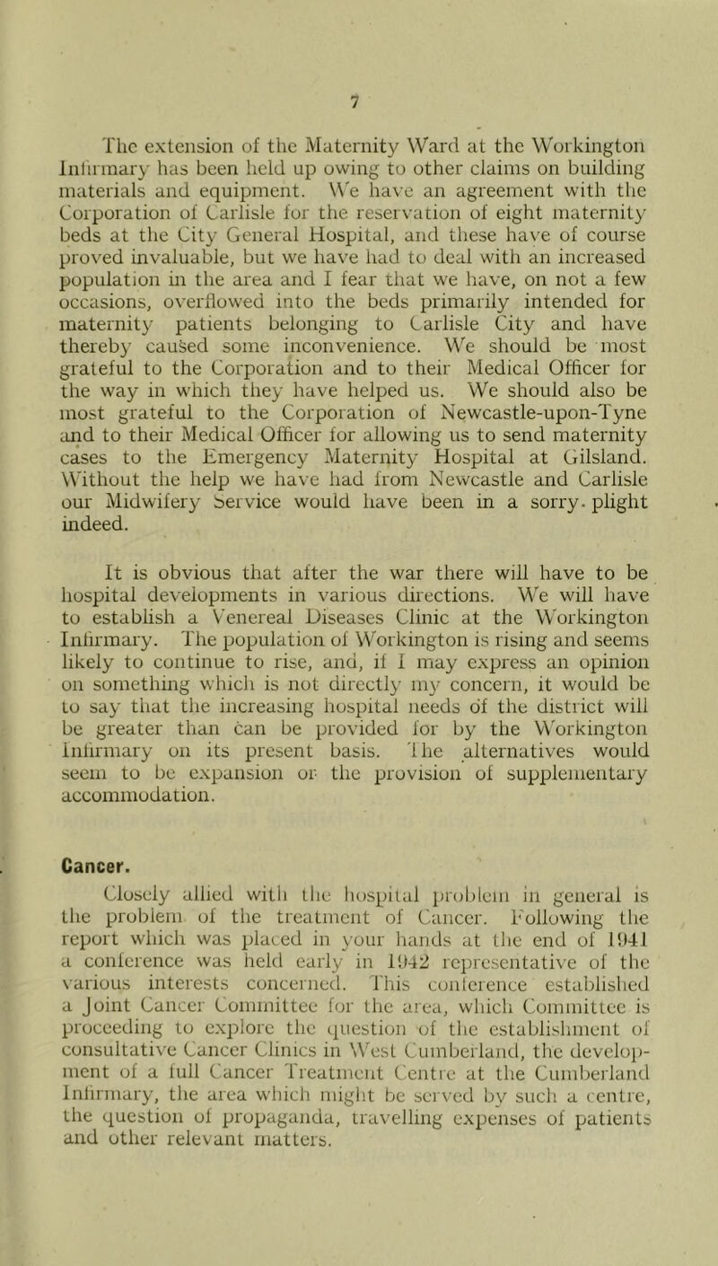 The extension of the Maternity Ward at the Workington Inlirmary has been held up owing to other claims on building materials and equipment. W'e have an agreement with the Corporation of Carlisle for the reservation of eight maternity beds at the City General Hospital, and these ha\'e of course proved invaluable, but we have had to deal with an increased population in the area and I fear that we have, on not a few occasions, overflowed into the beds primarily intended for maternity patients belonging to Carlisle City and have thereby caused some inconvenience. We should be most grateful to the Corporation and to their Medical Officer for the way in which they have helped us. We should also be most grateful to the Corporation of Newcastle-upon-Tyne and to their Medical Officer for allowing us to send maternity cases to the Emergency Maternity Hospital at Gilsland. Without the help we have had from Newcastle and Carlisle our Midwifery bervice would have been in a sorry, plight indeed. It is obvious that after the war there will have to be hospital developments in various directions. We will have to establish a Venereal Diseases Clinic at the Workington Infirmary. The population ol Workington is rising and seems likely to continue to rise, and, if I may express an opinion on something which is not directly my concern, it would be to say that the increasing hospital needs of the district will be greater than can be provided lor by the Workington inlirmary on its present basis. 'Ihe alternatives would seem to be expansion or the provision ol supplementary accommodation. Cancer. Closely allied with the hospiial proldem in general is tlie problem of the treatment of Cancer. Following the report which was placed in your hands at the end of 15)41 a conference was held early in 1U42 rcpresentati\’e of the various interests conceined. I’his conterence established a Joint Cancer Committee for the area, which Committee is proceeding lo e.xplorc the question of the establishment of consultative Cancer Clinics in WTxst Cumberland, the develoi)- ment of a full Cancer Treatment Centre at the Cumberland Inlirmary, the area which migiit be sei ved bv such a centre, the question of propaganda, travelling expenses of patients and other relevant matters.