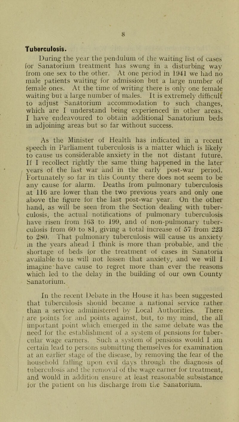 Tuberculosis. During the yeur the penduluiu ul Lhe waiting list of cases for Sanatorium treatment has swung in a disturbing way from one sex to the other. At one period in 11)41 we had no male patients waiting for admission but a large number of female ones. At the time of writing there is only one female waiting but a large number of males. It is extremely difficult to adjust Sanatorium accommodation to such changes, which are I understand being experienced in other areas. I have endeavoured to obtain additional Sanatorium beds m adjoining areas but so far without success. As the Minister of Health has indicated in a recent speech in Parliament tuberculosis is a matter which is likely to cause us considerable anxiety in the not distant future. If I recollect rightly the same thing happened in the later years of the last war and in the earl}.- post-war period. Fortunatel}- so far in this County there does not seem to be any cause for alarm. Deaths from pulmonary tuberculosis at 11b are lower than the two previous years and only one above the figure for the last post-war year. On the other hand, as will be seen from the Section dealing with tuber- culosis, the actual notifications of pulmonary tuberculosis have risen from 103 to 1911, and of non-puhnonar}- tuber- culosis from ()() to Si, gi^’ing a total increase of 57 from 223 to 280. That pulmonary tuberculosis will cause us anxiety m the years ahead I tliink is more than probable, and the shortage of beds for the treatment of cases in Sanatoria available to us will not lessen that anxiet}', and we will I imagine ha\e cause to regret more than e\’er the reasons which led to the delay in the building of our own County Sanatorium. In the recent Debate in tlie Mouse it has been suggested that tuberculosis should became a national service lather than a service administered by Local Authorities. There are jroints for and points against, but, to m\- mind, the all imi)oitant inhnt which emerged in the .same debate was the need for the establishment of a system of ])ensions for tuber- cular wage eainers. Sucli a .s\'stem of pensions would 1 am certain lead to persons submitting themseh es for examination at an earlier stage of the disease, by removing the fear r)f the honseiiold falling upon e\il days through the diagnosis of tuberculosis and the reuio\ al of the wage earner tor tretitment, and would in addition ensure at least reasonai-ile subsistance for the patient on Ins discharge from ti.e Sanatorium.