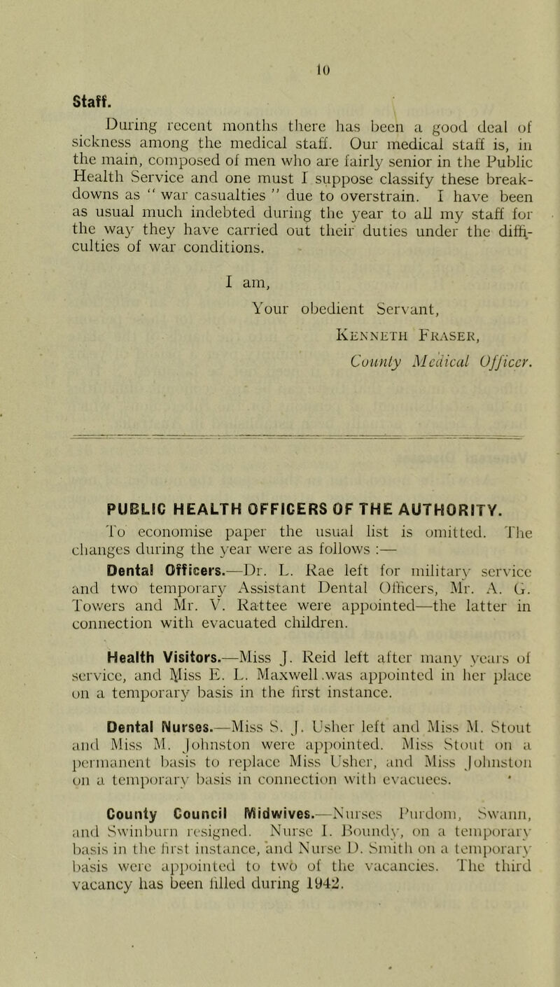 staff. During recent months there has l)een a good deal of siekness among the medical staff. Our medical staff is, in the main, composed of men wlio are fairly senior in the Public Health Service and one must I suppose classify these break- downs as “ war casualties ” due to overstrain. I have been as usual much indebted during the year to aU my staff for the way they have carried out their duties under the diffi- culties of war conditions. I am. Your obedient Ser\ant, Kenneth Pkasek, Cuunly Medical Officer. PUBLIC HEALTH OFFICERS OF THE AUTHORITY. do economise paper the usual list is omitted, ddie changes during the year were as follows ;— Dental Officers.—Dr. L. Rae left for military service and two temporary Assistant Dental Officers, Mr. A. G. d'ov/ers and Mr. V. Kattee were appointed—the latter in connection with evacuated children. Health Visitors.—Miss J. Reid left after many years of service, and Miss E. L. Maxwell .was appointed in her j)lace on a temporary basis in the first instance. Dental Nurses.—Miss S. j. Usher left and Miss M. Stout and Miss M. Johnston were appointed. Miss -Stout on a ])ennanenl basis to replace Miss Usher, and Miss Johnston on a temporary Ixtsis in connection with e\’acuecs. County Council IVlidwives.—Nurses Purdom, Swann, and Swinburn resigned. Nurse 1. Ronndy, on a temporary basis in the first instance, and Nurse 1). Smith on a temporary basis were appointed to two of the vacancies, dlie third vacancy has been filled during 1942.