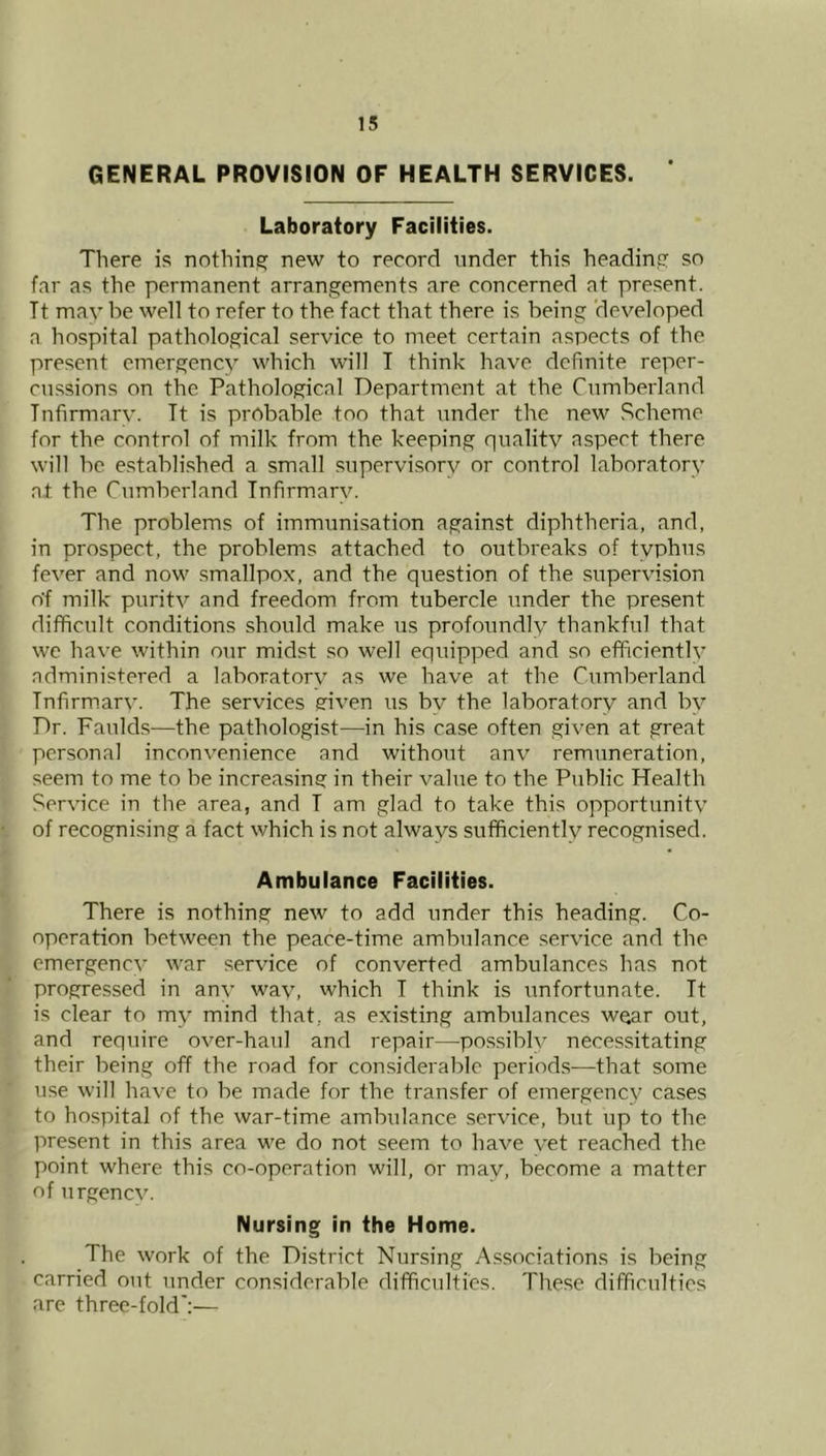 GENERAL PROVISION OF HEALTH SERVICES. Laboratory Facilities. There is nothing^ new to record tinder this headine: so far as the permanent arrangements are concerned at present. Tt may be well to refer to the fact that there is being ‘developed a hospital pathological service to meet certain aspects of the present emergency which will I think have definite reper- cussions on the Pathological Department at the Cumberland Infirmary. Tt is probable too that under the new Scheme for the control of milk from the keeping quality aspect there will be e.stablished a small supervisory or control laboratory at the Cumberland Infirmary. The problems of immunisation against diphtheria, and, in prospect, the problems attached to outbreaks of typhus fever and now .smallpox, and the question of the supervision o'f milk purity and freedom from tubercle under the present difficult conditions should make us profoundly thankful that we have within our midst so well equipped and so efficiently administered a laboratory as we have at the Cumberland Tnfirm.ary. The services eriven us by the laboratory and by Dr. Fauld.s—the pathologist—in his ca.se often given at great personal inconvenience and without anv remuneration, seem to me to be increa.sing in their value to the Public Health Service in the area, and T am glad to take this opportunity of recognising a fact which is not always sufficiently recognised. Ambulance Facilities. There is nothing new to add under this heading. Co- operation between the peace-time ambulance service and the emergency war service of converted ambulances has not progressed in any way, which I think is unfortunate. Tt is clear to my mind that, as existing ambulances wear out, and require over-haul and repair—pos.siblv necessitating their being off the road for considerable periods—that some use will have to be made for the transfer of emergency cases to hospital of the war-time ambulance service, but up to the present in this area we do not seem to have vet reached the point where this co-operation will, or may, become a matter of urgency. Nursing in the Home. The work of the District Nursing A.ssociations is being carried out under considerable difficulties. These difficulties are three-fold':—