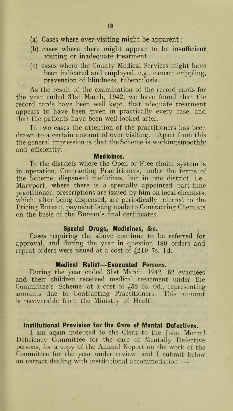 (a) Cases where over-visiting might be apparent; (b) cases where there might appear to be insufficient visiting or inadequate treatment ; (c) cases where the County Medical Services might have been indicated and erhployed, e.g., cancer, crippling, prevention of blindness, tuberculosis. As the result of the examination of the record cards for the year ended 31st March, 1942, we have found that the record cards have been well kept, that adequate treatment appears to have been given in practically every case, and that the patients have been well looked after. In two cases the attention of the practitioners has been drawn to a certain amount of over visiting. Apart from this the general impression is that the Scheme is workingsmoothly and ef^icientl3^ Medicines. In the districts where the Open or Free choice system is in operation. Contracting Practitioners, under the terms of the Scheme, dispensed medicines, but in one district, i.e., Maryport, where there is a specially appointed part-time practitioner, prescriptions are issued by him on local chemists, which, after being dispensed, are periodically referred to the Pricing Bureau, payment being made to Contracting Chemists on the basis of the Bureau’s final certificates. Special Drugs, Medicines, &c. Cases requiring the above continue to be referred for approval, and during the year in question 180 orders and repeat orders were issued at a cost of ^^219 7s. Id. Medical Relief—Evacuated Persons. During the year ended 31st March, 1942, 62 evacuees and their children received medical treatment under the Committee’s Scheme at a cost of £52 6s. Od., representing amounts due to Contracting Practitioners. This amount is recoverable from the Ministry of Health. Institutional Provision for the C:are of Mental Defectives. I am again indebted to the Clerk to the Joint Mental Deficiency Committee for the care of Mentally Defective persons, for a copy of the Annual Report on the work of the Committee for the year under review, and I submit below an extract dealing with institutional accommodation