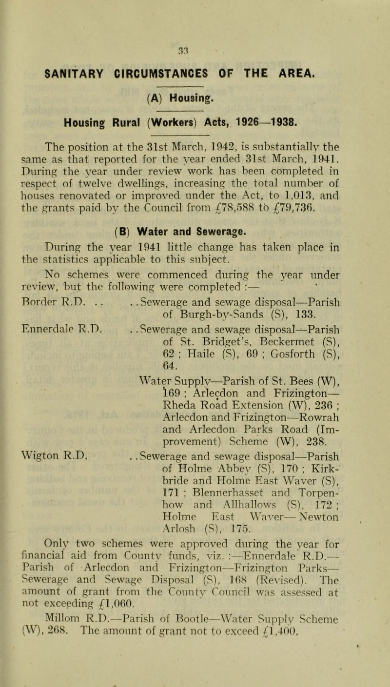 SANITARY CIRCUMSTANCES OF THE AREA. (A) Housing. Housing Rural (Workers) Acts, 1926—1938. The position at the 31st March, 1942, is substantially the same as that reported for the year ended 31st March, 1941. During the year under review work has been completed in respect of twelve dwellings, increasing the total number of houses renovated or improved under the Act, to 1,013, and the grants paid by the Council from £7S,5S<S to £79,730. (B) Water and Sewerage. During the year 1941 little change has taken place in the statistics applicable to this subject. No schemes were commenced during the year under review, but the following were completed :— .. Sewerage and sewage disposal—Parish of Burgh-by-Sands (S), 133. .. Sewerage and sewage disposal-^Parish of St. Bridget’s, Beckermet (S), 02 ; Haile (S), 09 ; Gosforth (S), 04. Water Supply—Parish of St. Bees (W), 109 ; Arlecdon and Frizington— Rheda Road Extension (W), 230 ; Arlecdon and Frizington—Rowrah and Arlecdon Parks Road (Im- provement) Scheme (W), 238. .. Sewerage and sewage disposal—Parish of Holme Abbey (S), 170 ; Kirk- bride and Holme East Waver (S), 171 : Blennerhasset and Torpen- how and Allhallows (S), 172; Holme East Waver— Newton -Arlosh (S), 175. Only two schemes were approved during the year for financial aid from County funds, viz. : -Ennerdale R.D.— Parish of Arlecdon and Frizington—Frizington Parks— Sewerage and Sewage Disposal (S), lOS (Revi.sed). The amount of grant from the County Council was asse.s.sed at not exceeding £1,000. Millom R.D.—Parish of Rootle—Water Supply Scheme (W), 208. The amount of grant not to exceed £1,400, Border R.D. . . Ennerdale R.D. Wigton R.D.