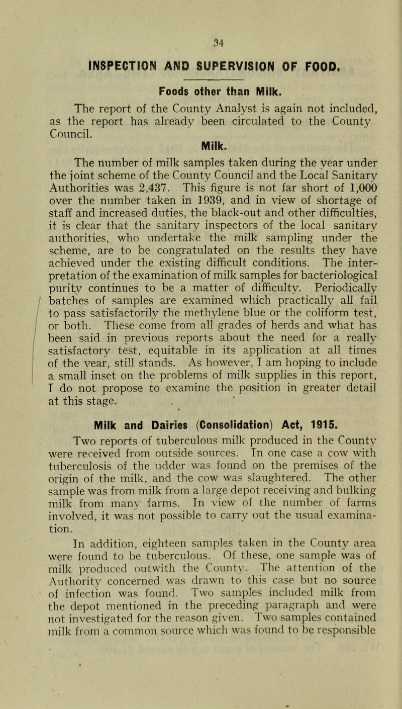 INSPECTION AND SUPERVISION OF FOOD. Foods other than Milk. The report of the County Analyst is again not included, as the report has already been circulated to the County Council, Milk. The number of milk samples taken during the year under the joint scheme of the County Council and the Local Sanitary Authorities was 2,437. This figure is not far short of 1,000 over the number taken in 1939, and in view of shortage of staff and increased duties, the black-out and other difficulties, it is clear that the sanitary inspectors of the local sanitary authorities, who undertake the milk sampling under the scheme, are to be congratulated on the results they have achieved under the existing difficult conditions. The inter- pretation of the examination of milk samples for bacteriological purity continues to be a matter of difficulty. Periodically batches of samples are examined which practically all fail to pa.ss satisfactorily the methylene blue or the coliform test, or both. These come from all grades of herds and what has been said in previous reports about the need for a really satisfactory test, equitable in its application at all times of the year, still stands. As however, I am hoping to include a small inset on the problems of milk supplies in this report, T do not propose to examine the position in greater detail at this stage. Milk and Dairies (Consolidation) Act, 1915. Two reports of tuberculous milk produced in the County were received from outside sources. In one case a cow with tuberculosis of the udder was found on the premises of the origin of the milk, and the cow was slaughtered. The other sample was from milk from a large depot receiving and bulking milk from many farms. In view of the number of farms involved, it was not possible to carry out the u.sual examina- tion. In addition, eighteen samples taken in the County area were found to be tuberculous. Of these, one sample was of milk ])roduced outwith the Count\-. The attention of the Authority concerned was drawn to this case but no source of infection was found. Two samples included milk from the depot mentioned in the ]Meceding paragraph and were not inve.stigated for the reason given. Two samples contained milk from a common source which was found to be responsible