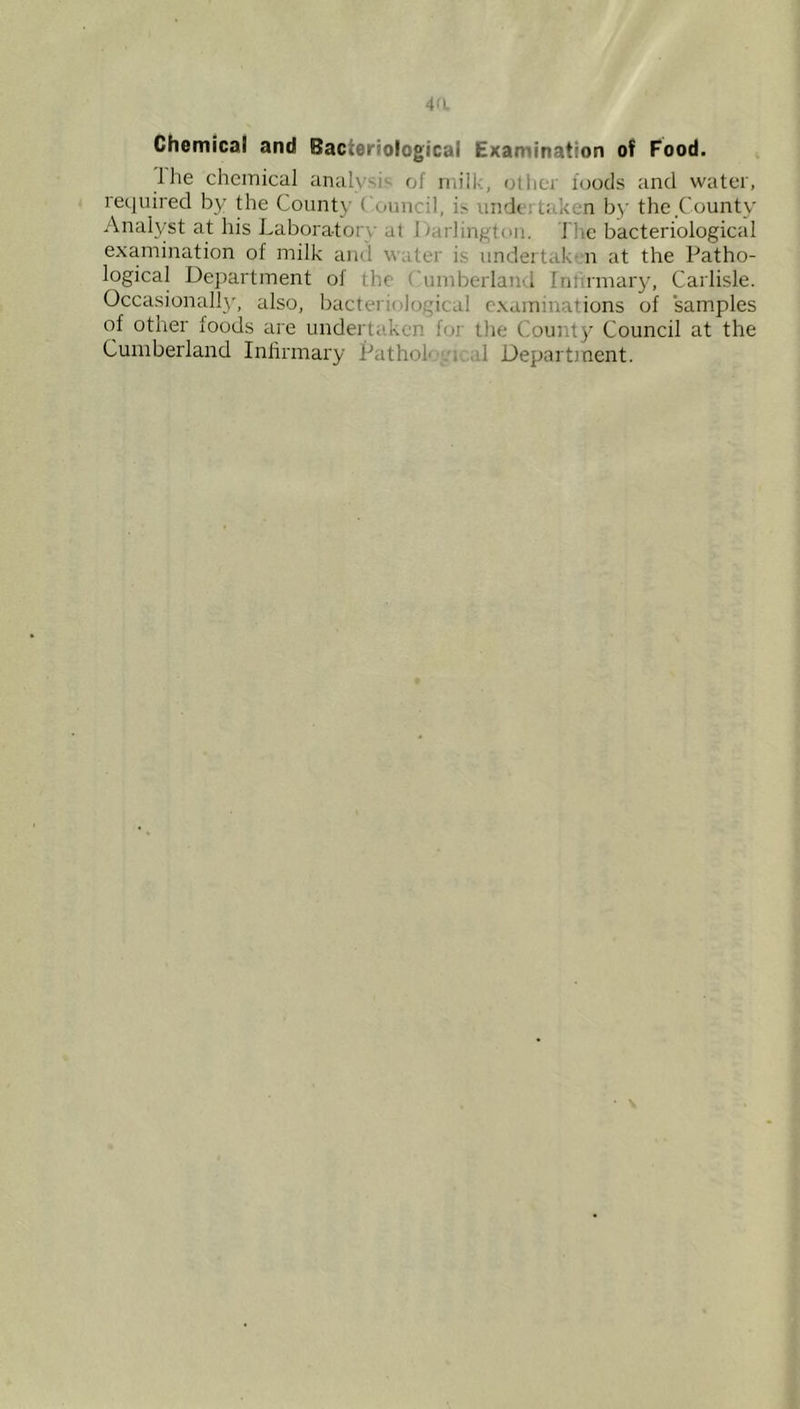 4a Chemical and Bacteriological Examination of Food. Ihe chemical analysis of milk, otliei foods and water, required by the County Council, is undertaken by the County Analyst at his Laboratory at Darlington. The bacteriological examination of milk and water is undertak- n at the Patho- logical Department of the Cumberland Intirmary, Carlisle. Occasional!}', also, bacteriological examinations of samples of other foods are undertaken for the County Council at the Cumberland Infirmary Pathok ic.al Department.