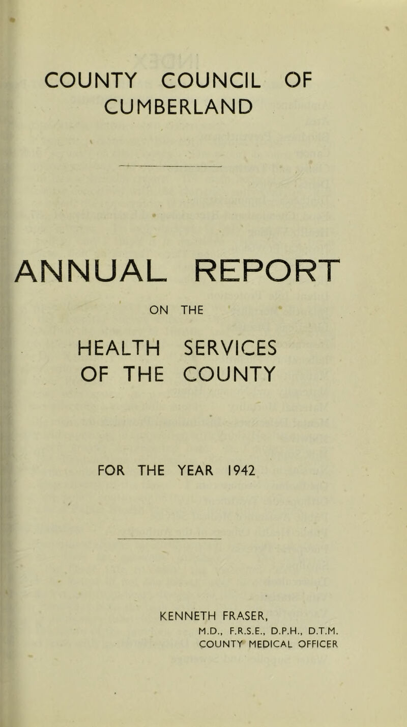 COUNTY COUNCIL OF CUMBERLAND ANNUAL REPORT ON THE HEALTH SERVICES OF THE COUNTY FOR THE YEAR 1942 KENNETH FRASER, M.D., F.R.S.E.. D.P.H.. D.T.M. COUNTY MEDICAL OFFICER