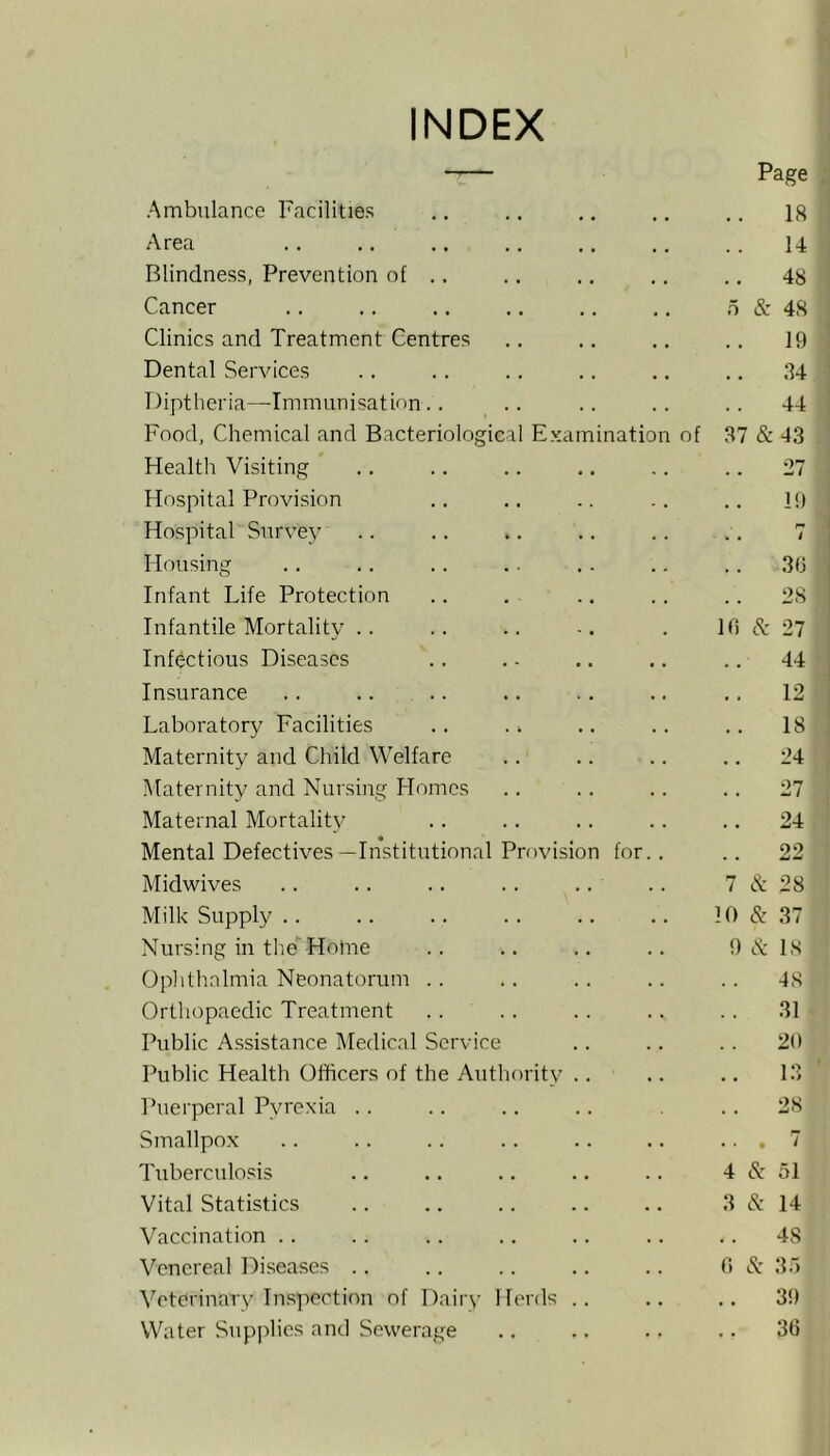 INDEX -— Page Ambulance Facilities .. 18 Area 14 Blindness, Prevention of .. .. 48 Cancer o &: 48 Clinics and Treatment Centres 19 Dental Services .. 84 Diptheria—Immunisation .. 44 Food, Chemical and Bacteriological Examination of 37 & 43 Health Visiting .. 27 Hospital Provision 19 Hospital Survey . • i Housing .. 3(j Infant Life Protection 28 Infantile Mortality . . 10 cl' 27 Infectious Diseases .. 44 Insurance 12 Laboratory Facilities .. 18 Maternity and Child Welfare 24 Maternity and Nursing Homes . . 27 Maternal Mortality .. 24 Mental Defectives —Institutional Provision for.. 22 Midwives 7 et 28 Milk Supply .. 10 & 37 Nursing in the Home 9 c^ IS Ophthalmia Neonatorum .. 48 Orthopaedic Treatment .... 31 Public Assistance Medical Service 20 Public Health Officers of the Autlmrity .. 13 Puerperal Pyrexia .. . . 28 Smallpox ... 7 Tuberculo.sis 4 cS: 51 Vital Statistics 3 cS: 14 Vaccination .. 48 Venereal Tiiiseases .. 0 cl' 35 Veterinary Inspection of Dairy Herds .. . . 39 Water Supplies and Sewerage . . 30