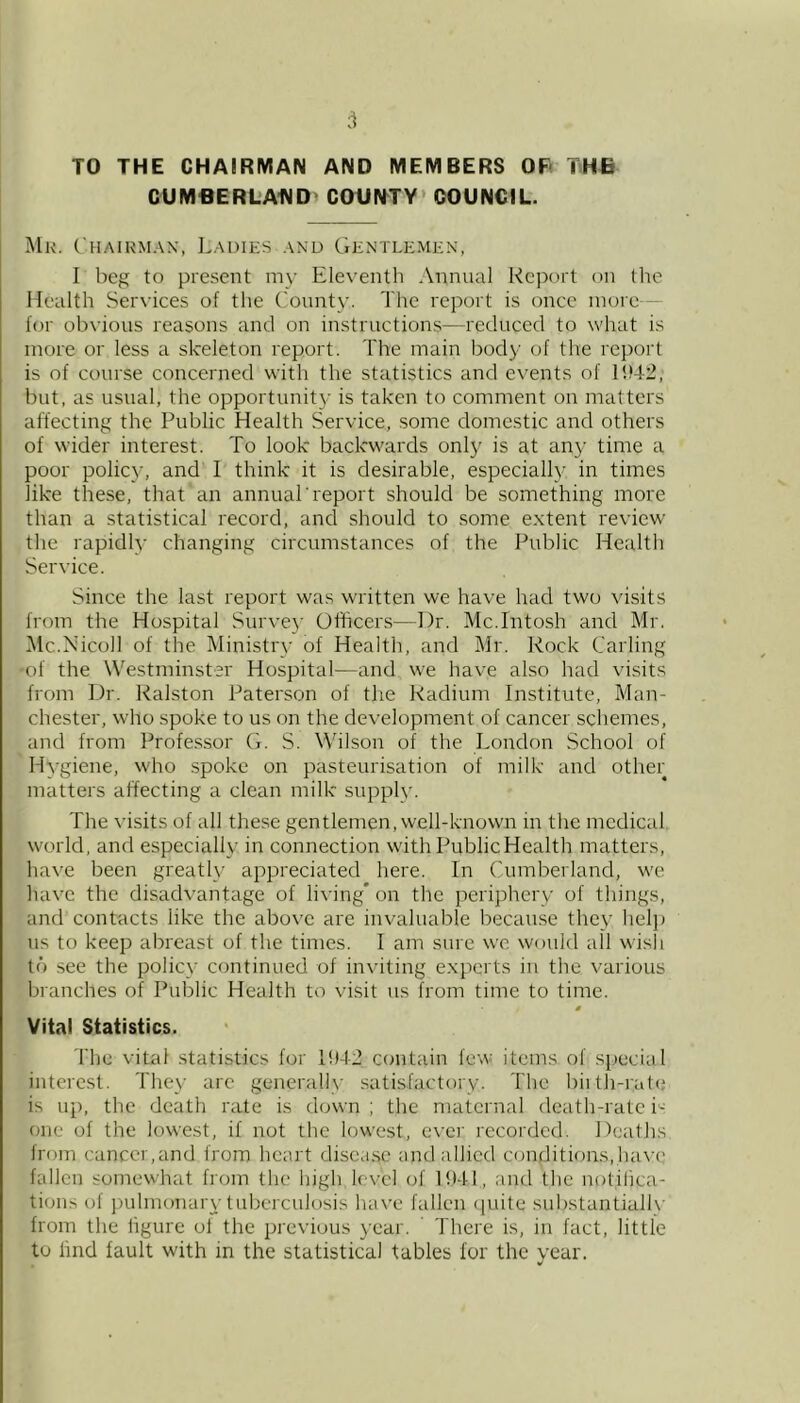 TO THE CHAIRMAN AND MEMBERS OF> THB CUMfiERLA1\ID COUN^TY* COUNCIL. Mk. Chairman, Ladies and Gentlemen, I beg to present my Eleventh Annual Report on the Health Services of the County. The report is once mure— for obvious reasons and on instructions—reduced to what is more or less a skeleton report. The main body of the report is of course concerned with the statistics and events of 1!)4.2, but, as usual, the opportunit}- is taken to comment on matters affecting the Public Health Service, some domestic and others of wider interest. To look backwards onl}' is at any time a poor policy, and I think it is desirable, especially in times like these, that an annuaTreport should be something more than a statistical record, and should to some extent review the rapidly changing circumstances of the Public Healtli Service. Since the last report was written we have had two visits from the Hospital Surve}’ Officers—Dr. Mc.Intosh and Mr. Mc.Nicoll of the Ministry of Health, and Mr. Rock Carling -of the Westminster Hospital—and we have also had visits from Dr. Ralston Paterson of the Radium Institute, Man- chester, who spoke to us on the development of cancer schemes, and from Professor (i. S. Wilson of the London School of Hygiene, who spoke on pasteurisation of milk and other matters affecting a clean milk supply. The visits of all these gentlemen, well-known in the medical world, and especially in connection with PublicHealth matters, have been greatly appreciated here. In Cumberland, we have the disadvantage of living’ on the periphery of things, and contacts like the above are invaluable because they help ns to keep abreast of the times. I am sure we would all wisli to see the policy continued of inviting experts in the various branches of Public Health to visit us from time to time. 0 Vital Statistics. The vital statistics for 10-1-2 contain few items of special interest. They arc generally satisfactory. The biilh-rate is up, the death rate is down ; the maternal death-rate i'^ one of the lowest, if not the lowest, ever recorded. Deaths from cancer,and from heart disease and allied conditions,have' fallen somewhat from the high level of 1041, and the notilica- tions of jnilmonary tuberculosis have fallen (piite substantialh' from the ligure ol the previous year. There is, in fact, little to lind fault with in the statistical tables lor the vear.