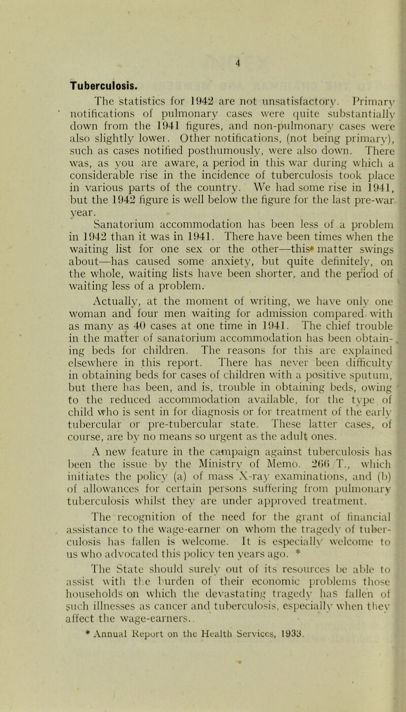 Tuberculosis. The statistics for 1!)42 are not unsatisfactory. Ih-imary notifications of pulmonary ca.scs were quite substantially down from the 1!)41 figures, and non-pulmonary cases were also slightly lowei. Other notifications, (not being primary), such as cases notified posthumously, were also down. There was, as you are aware, a period in this war during which a considerable rise in the incidence of tuberculosis took place in various parts of the country. We had some rise in 1041, but the 1942 figure is well below the figure for the last pre-war year. Sanatorium accommodation has been less of a problem in 1942 than it was in 1941. There have been times when the waiting list for one sex or the other—this* matter swings about—has caused .some anxiety, but quite definitely, on the whole, waiting lists have been shorter, and the period of waiting less of a problem. Actually, at the moment of writing, we have onl\- one woman and four men waiting for admission compared with as many as 40 cases at one time in 1941. The chief trouble in the matter of sanatorium accommodation has been obtain- ing beds for children. The reasons for this are explained elsewhere in this report. There has never been difficulty in obtaining beds for cases of children with a positive sputum, but there has been, and is, trouble in obtaining beds, owing to the reduced accommodation available, for the type of child who is sent in for diagnosis or for treatment of the eaily tubercular or pre-tubercular state. These latter cases, of course, are by no means so urgent as the adult ones. A new feature in the campaign against tuberculosis has been the issue by the Ministry of Memo. 2()() T., which initiates the policy (a) of mass X-ray examinations, and (b) of allowances for certain persons suffering from pulmonary tuberculosis whilst they are under apjiroved treatment. The recognition of the need for the grant of linancial assi.stance to the wage-earner on whom the tragedy of tuber- culosis has fallen is welcome. It is especially welcome to us who advocated this i)olicy ten years ago. * The State should surely out of its resources be able to a.ssist with ti e burden of their economic i)roblcms those liouscholds on which the de^■astating tragedy has fallen of such illnes.ses as cancer and tuberculosis, especially when thev affect the wage-earners.. * Annual Report on the Health Services, 193J.