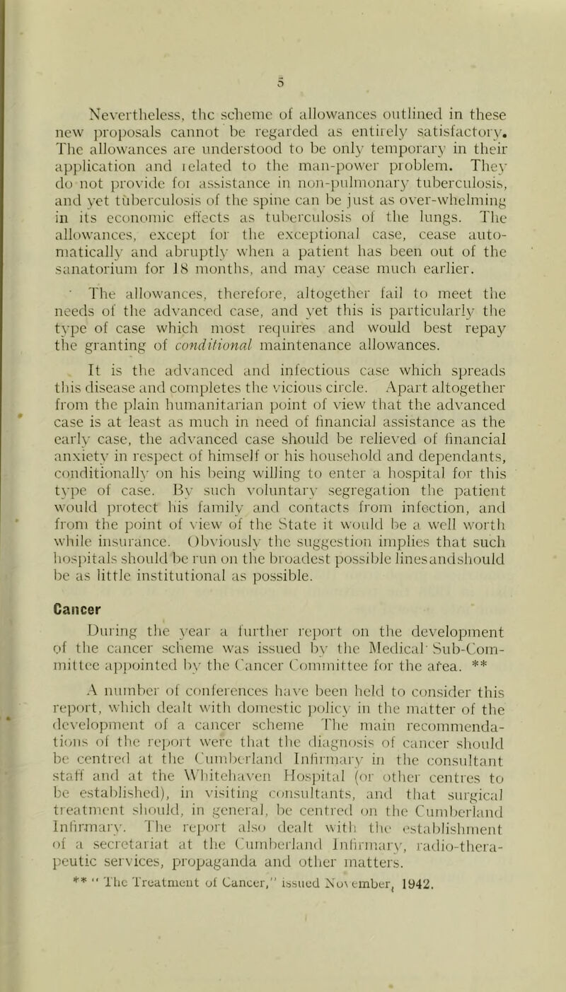 new jiroposals cannot be regarded as entirely satisfactory. The allowances are nirderstood to be only temporary in their application and related to the mair-power problem. They do not provide for assistance in norr-pnhrrorrary tuberculosis, and yet tribcrculosis of the spirre can be just as over-whelnritrg in its econorrric effects as tuberxrrlosis of the lungs. The allowances, except for the exceptiorral case, cease auto- nratically and abruptly wherr a patient has been out of the sanatoriunr for IS nronths, and trray cease much eardier. The allowarrces, thcrefor'e, altogether fail to meet tire needs of the advanced case, and yet this is particularly the type of case which most requires and would best repay the granting of conditional maintenance allowances. It is the advanced and infectious case which spreads this disease and completes the '.'icious circle. Apart altogether fronr the plain himranitar'ian point of view that the advanced case is at least as much in need of financial assistance as the early case, the advanced case should be rxlieved of financial arrxiety in respect of himself or his household and dependants, corrditionally on his being willing to enter a hospital for this type of case. By such voluntar'v .segregation the patient would protect his family and contacts from infection, and from the point of \ iew of the State it would be a well worth while iirsurance. ()b\’ioir.sly the srrggestion implies that such hosidtals should be run on the broadest po.ssible linesandshould be as little institutional as possible. Cancer Dirring the year a further' rejrort on the development of the ertneer scheme was issued by the Medical' Sitb-Corn- rvrillec rtpiroinfed by the Crtnccr ('omrnittee for the atea. ** .\ mrmber of conferences have been held to consider this r'ei)ort, which dealt with domestic ])olicy irr the matter of the developmerrt of a cancer scheme The rnairr r'ecornmenda- tioris of the rejjort were that the dirrgnosis of carreer should be centred rrt the ('ttrrtbcrlarrd lnfirnrar\' irr the consrrltant staff and at the Whitchax'cn Hosjdtrrl (or other centres to be established), in \’isiting rorrsrrltants, artd that strr'gicrrl treatment shotrld, in general, be centred on the Citrnbcrland Initr'-mary. The report also derrlt with tln' estrrblishment of ;r .secr'ctariat at the ('utrrberland Infirrrrrtr'y, radio-thera- peutic services, propaganda and other matter's. .< Truatnieiit of Cancer, issited Nu\ ember, 1942.