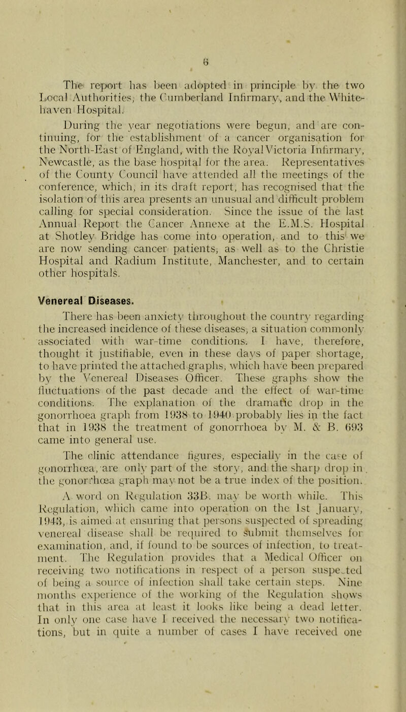 The' report has Ireen adopted in principle by the two Local Authorities, the Cumlrerland Infirmary, and the White- haven Hospital. During the year negotiations were begun, and arc con- tinuing, for the establishment of a cancer organisation for the North-East of England, with the Royal Victoria Inhrmar}-, Newcastle, as the base hcjspital for the area. Representatives of the County Council ha\-c attended all the meetings of the conference, which, in its draft report, has recognised that the isolation of this area presents an unusual and difficult problem calling for special consideration. Since the issue of the last Annual Report the Cancer Annexe at the E.M.S. Hospital at Shotley Bridge has come into operation, and to this' we are now sending cancer patients, as well as to the Christie Hospital and Radium Institute, Manchester, and to certain other hospitals. Venereal Diseases. Thei'e has been anxiety tliroughout the country regarding the increased incidence of these diseases, a situation cummonl\- associated with war-time conditions. I have, therefore, thought it justifiable, even in the.se days of paper shortage, to have printed the attached graphs, which have been prepared by the Venereal Diseases Officer. The.se graphs show tlie lluctuations of the past decade and the effect of war-time conditions. The explanation of the dramaftc drop in the gonorrhoea graph from 1938 to 1949 probably lies in the fact that in 1938 the treatment of gonorrhoea by M. N B. 993 came into general use. The ('linic attendance figures, especially in the ca^^e of gonorrhoea, are only part of the .story, and the sharp tlrop in the gonorrlujea graph may not be a true index of the jwsition. .\ word on Rtgulation 33B. may be worth while. Thi.^ Regulation, which came into o]:)eration on the 1st January, 1943, is aimed at ensuring that persons suspected of sprea<ling \'enereal disease shall be recpiired to .submit thcm.selves for examination, and, if fonnd to be sources of infection, to treat- ment. Tlie Regulation provides that a Medical Dfficer on receiving two notifications in resj^ect of a person suspe..tetl of being a souice of infection shall take certain steps. Nine months experience of the working of the Regulation shows that in this area at least it looks like being a dead letter. In only one case have 1 received the necessary two notifica- tions, but in quite a number of cases I ha\’e recei\e(.l one