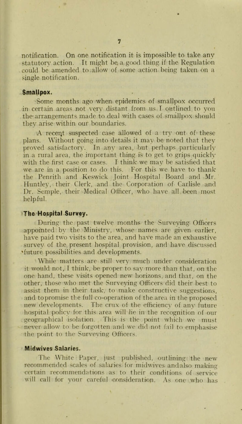 notification. On one notification it is impossible to take any statutory action. It might be. a good thing if the Regulation could be amended to allow of some action being taken on a single notification. Smalipox. •Some months ago when epidemics of smallpox occurred in certain areas not very distant from us T outlined to you the-arrangements made to deal with cases of smallpox should they arise within our boundaries. A recept suspected case allowed of a try out of these plans. Without going into details it may be noted that they proved satisfactory. In any area, but perhaps particularly in a rural area, the important thing is to get to grips quickly with the first case or ca.ses. I think we may be satisfied that we are in a position to do this. For this we hav’e to thank the Penrith and Keswick Joint Hospital Board and Mr. Huntlev, their Clerk, and the Corporation of Carlisle and Dr. Semple, their Medical Officer, who have all been most helpful. The Hospital Survey. I During the past twelve months the Surveying Officers appointed by the Ministry, whose names are gi\’en earlier, have paid two visits to the area, and have made an exhaustive survey of the present hospital provision, and have discnssed 'future possibilities and developments. While matters are still very much under consideration it would not, I think, be proper to .say more than that, on the one hand, these visits opened new horizons, and that, on the other, those who met the Surveying Officers did their best to assist them in their task, to make constructive suggestions, and topromise the full co-operation of the area in the proposed new developments. The crux of the efficiency of any future ho.spital policy for this area will lie in the recognition of our geographical isolation. This is the jroint which we must never allow to be forgotten and we did not fail to emjfiiasise the ])oint to the Surveving Officers. Midwives Salaries. The White Paper, just i)ublishcd, outlining the new recommended scales of sahu'ies for midwives and a Iso making certain recommendations as to their conditions of service will call for your careful consideration. .As one who has