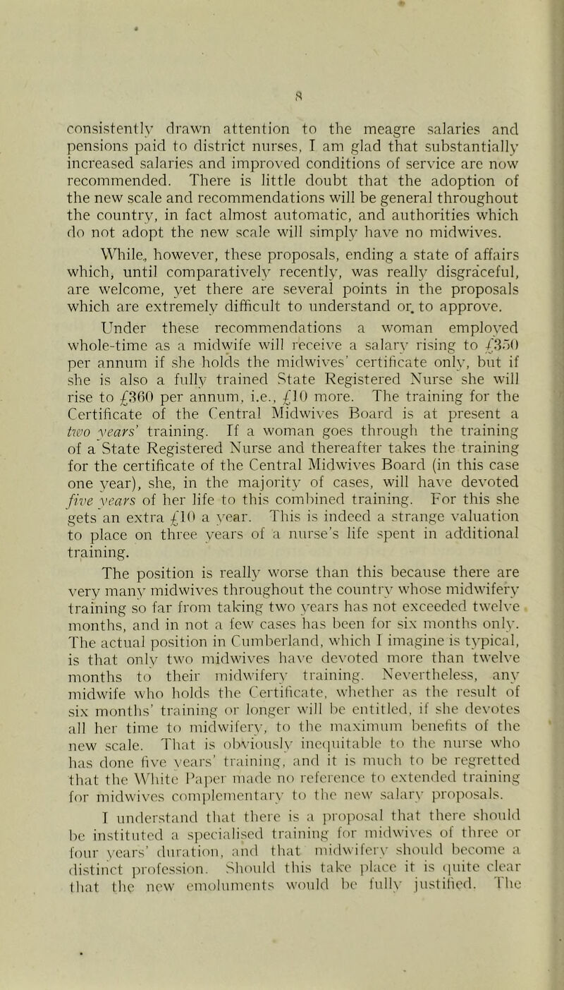 ,s consistently drawn attention to the meagre salaries and pensions paid to district nurses, I am glad that substantially increased salaries and improved conditions of service are now recommended. There is little doubt that the adoption of the new scale and recommendations will be general throughout the country, in fact almost automatic, and authorities which do not adopt the new scale will simply have no midwives. While., however, these proposals, ending a state of affairs which, until comparatively recently, was really disgraceful, are welcome, yet there are several points in the proposals which are extremely difficult to understand or. to approve. Under these recommendations a woman employed whole-time as a midwife will receive a salary rising to /SbO per annum if she holds the midwives’ certificate only, but if she is also a fully trained State Registered Nurse she will rise to £360 per annum, i.e., £10 more. The training for the Certificate of the Central Midwives Board is at present a hvo vears’ training. If a woman goes through the training of a State Registered Nurse and thereafter takes the training for the certificate of the Central Midwives Board (in this case one year), she, in the majority of cases, will have devoted five vears of her life to this combined training. For this she gets an extra £10 a vear. This is indeed a strange valuation to place on three years of a nurse’s life spent in additional training. The position is really worse than this because there are \’ery many midwives throughout the country whose midwifery training so far from taking two years has not exceeded twelve months, and in not a few cases has been for six months only. The actual position in Cumberland, which I imagine is typical, is that only tM'o midwives ha\’e devoted more than twelve months to their midwifery training. Nevertheless, any midwife who holds the Certificate, whether as the result of .six months’ training or hmgcr will be entitled, if she devotes all her time to midwifery, to the maximum benefits of the new .scale. That is olnaousb' ineciuitable to the nurse who has done five vears’ training, and it is much to be regretted that the White Pajx-'r made no reference to extended training for midwives complcmentai'y to the new salary proposals. I understand that there is a ]iroposal that there should be instituted a specialised traiiung for midwives of three or lour N'cars’ duration, and that mi(lwifer\' should become a di.stinct ])rofcssion. Should this take jdace it is iiuite clear that the new emoluments would be fulh' justified. The