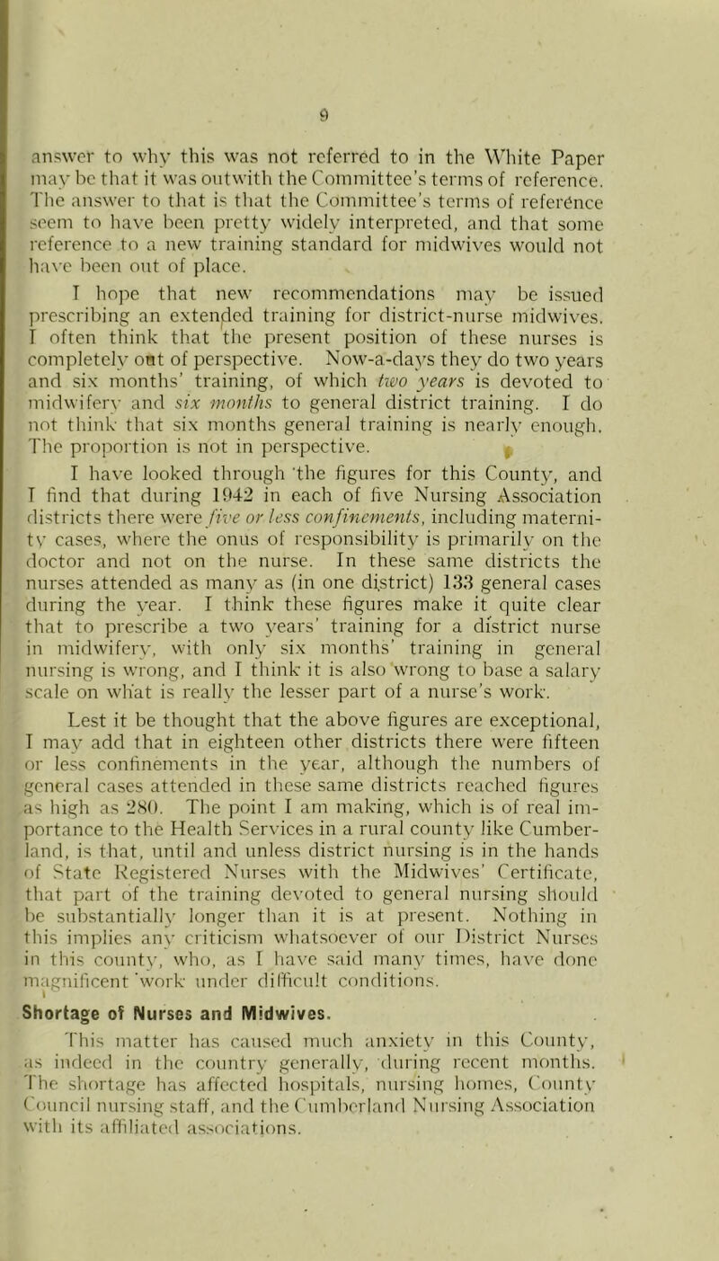 answer to why this was not referred to in the Wdiite Paper may he that it was ontwith the Committee’s terms of reference. The answer to that is tliat the Committee’s terms of reference seem to have been pretty widely interpreted, and that some reference to a new training standard for midwives would not liave been out of place. T hope that new recommendations may be is.sued prescribing an extenjded training for district-nurse midwives. I often think that the present position of these nurses is completely ont of perspective. Now-a-days they do two years and six months’ training, of which two years is devoted to midwifer^• and six months to general district training. I do not think that six months general training is nearly enough. The proportion is not in perspective. ^ I have looked through the figures for this County, and T find that during 1942 in each of five Nursing Association districts there were five or less confinements, including materni- tv cases, wdiere the onus of responsibility is primarily on the doctor and not on the nurse. In these same districts the nurses attended as man}^ as (in one district) 133 general cases during the year. I think these figures make it quite clear that to prescribe a tw'o years’ training for a district nurse in midwifery, with only six months’ training in general nursing is wrong, and I think it is also wrong to base a salary scale on what is really the lesser part of a nurse’s work. Lest it be thought that the above figures are exceptional, I may add that in eighteen other districts there were fifteen or less confinements in the year, although the numbers of general cases attended in these same districts reached figures as high as 2(S0. The point I am making, which is of real im- portance to the Health Services in a rural county like Cumber- land, is that, until and unless district nursing is in the hands of State Registered Nurses with the Midwives’ Certificate, tliat part of the training devoted to general nursing should be substantially longer than it is at present. Nothing in this implies anv criticism w'hatsoever of our District Nurses in this county, who, as I have said many times, have done magnificent'work under dilficult conditions. Shortage of Nurses and Midwives. This matter has cau.sed much anxiety in this County, as indeed in the country generallv, during recent months. The shortage has affected liospitals, nursing homes. County Council nursing staff, and the Cumberland Nursing Association with its affiliated associations.