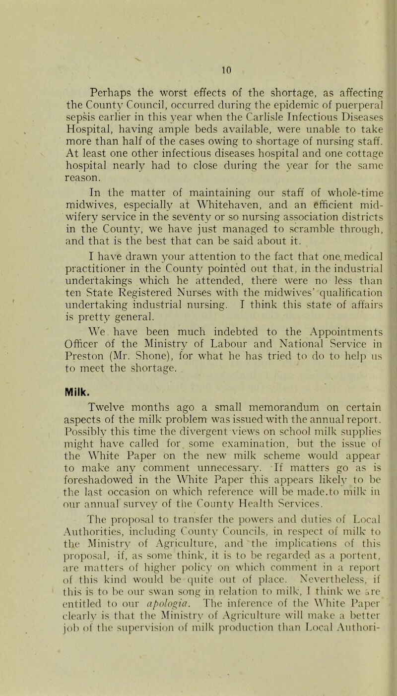 in Perhaps the worst effects of the shortage, as affecting the County Council, occurred during the epidemic of puerperal sepMs earlier in this year when the Carlisle Infectious Diseases Hospital, having ample beds available, were unable to take more than half of the cases owing to shortage of nursing staff. At least one other infectious di.seases hospital and one cottage hospital nearly had to close during the year for the same reason. In the matter of maintaining our staff of whole-time midwives, especially at Whitehaven, and an efficient mid- wifery service in the seventy or so nursing association districts in the County, we have just managed to scramble through, and that is the best that can be said about it. I have drawn your attention to the fact that one medical practitioner in the County pointed out that, in the industrial undertakings which he attended, there were no less than ten State Registered Nurses with the midwives’ qualification undertaking industrial nursing. I think this state of affairs is pretty general. \Ye have been much indebted to the Appointments Officer of the Ministry of Labour and National Service in Preston (Mr. Shone), for what he has tried to do to help us to meet the shortage. Milk. Twelve months ago a small memorandum on certain aspects of the milk problem was issued with the annual report. Possiblv this time the divergent A'iews on school milk supplies might have called for some examination, but the issue of the White Paper on the new milk scheme would appear to make any comment unnecessary. If matters go as is foreshadowed in the White Paper this appears likelv to be the last occasion on which reference will be made.to milk in our annual survey of the County Health Services. 'fhe proposal to transfci' the powers and duties of Local Authorities, including ('ounty Councils, in rcsjx'ct of milk to the Ministry of Agriculture, and the im)')lications of this propo.sal, if, as some think, it is to be regarded as a portent, are matters of higher jrolicy on which comment in a report of this kind would be (|uite out of jdacc. Nevertheless, if this is to be our swan song in relation to milk, 1 think we are entitled to our apologia. The inference of the White Paper clearly is that the Ministry of .Agriculture will make a better job of the' supervision of milk production than Local .\nthori-