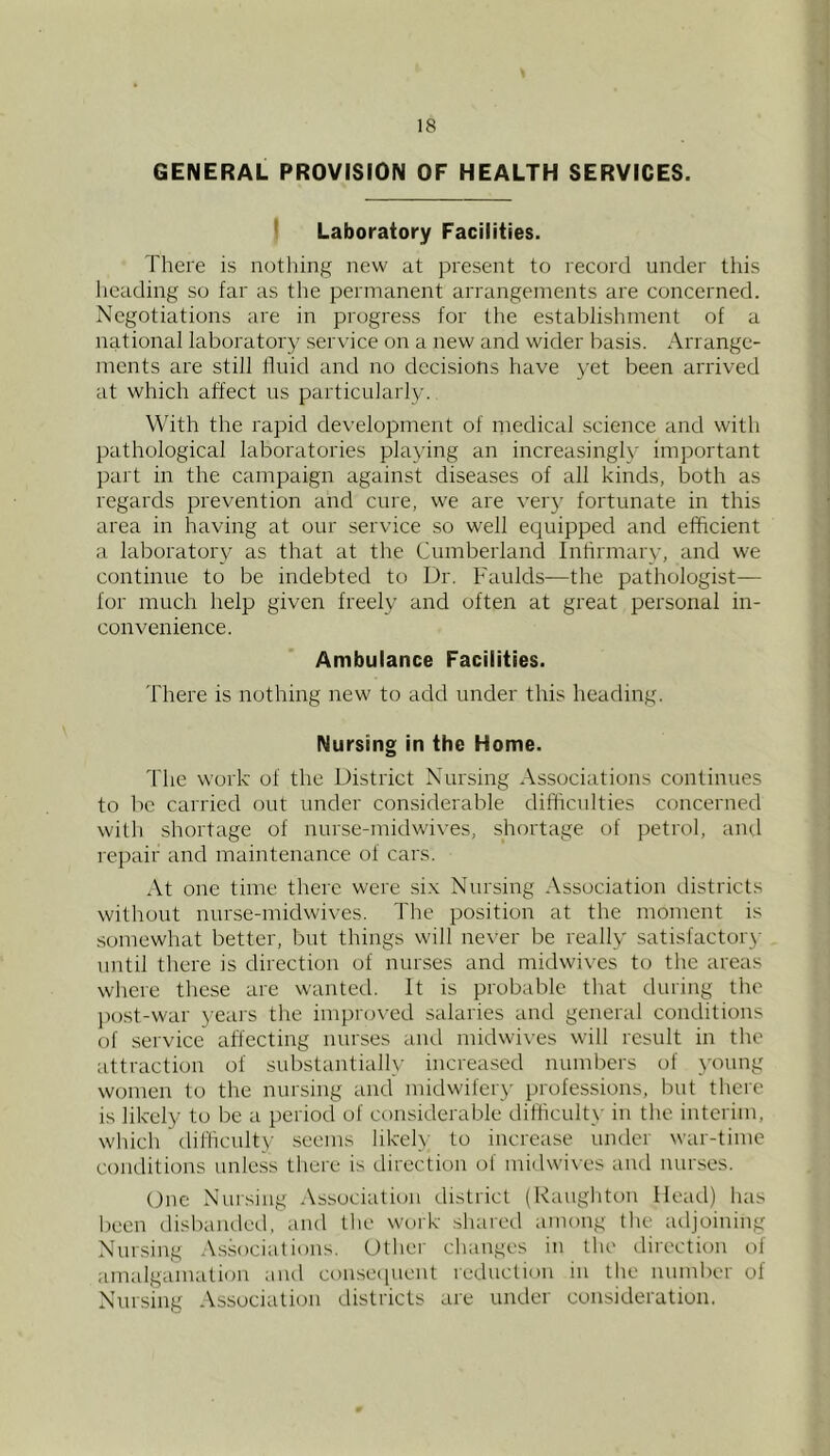 GENERAL PROVISION OF HEALTH SERVICES. I Laboratory Facilities. There is nothing new at present to record under this heading so far as tlie permanent arrangements are concerned. Negotiations are in progress for the establishment of a national laboratory service on a new and wider basis. Arrange- ments are still Iluid and no deci.sions have yet been arrived at which affect us particularly. With the rapid development of medical science and with pathological laboratories playing an increasingly important l)art in the campaign against diseases of all kinds, both as regards prevention and cure, we are very fortunate in this area in having at our service so well equipped and efficient a laboratory as that at the Cumberland Infirmary, and we continue to be indebted to Dr. Faulds—the pathologist— for much help given freely and often at great personal in- convenience. Ambulance Facilities. There is nothing new to add under this heading. Nursing in the Home. The work of the District Nursing Associations continues to be carried out under considerable difficulties concerned will) shortage of nurse-midwives, shortage of petrol, and repair and maintenance of cars. At one time there were si.v Nursing Association districts without nurse-midwives. The position at the moment is .somewhat better, but things will never be really satisfactory until there is direction of nurses and midwives to the areas where these are wanted. It is probable that during the j)ost-war yeai's the improved salaries and general conditions of service affecting nurses and midwives will result in the attraction of substantially increased numbers of young women to the nursing and midwifery professions, but there is likely to be a period of considerable difficult)- in the interim, which difficulty .seems likely to increase under war-time conditions unless tliei'c is direction of midwi\-es aiul nur.scs. One Nursing Association district (Raugliton Head) lias been disbanded, and the work shared among tlie adjoining Nursing Associations. Uthei' changes in the ilirection of amalgamation and conse([uent icduction in tlie number of Nursing Association districts are under consideration.