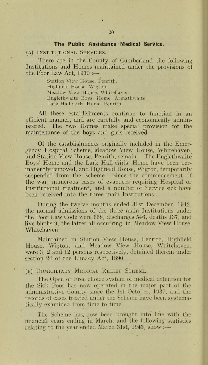 The Public Assistance Medical Service. (a) Institutional Services. There are in the County of Cumberland the following Institutions and Homes maintained under the provisions of the Poor Law Act, 1930 :— Station View House, Penrith. Highlield House, W'igton. Meadow Viev\ House, \\’hiteha\en, liiiglethwaite Boys' Home, Armathwaite. Lark PTall Girls' Home, Penrith. All these establishments continue to function in an eflicient manner, and are carefully and economically admin- istered. The two Homes make special provision for the maintenance of the boys and girls received. Of the establishments originally included in the Emer- gency Hospital Scheme, Meadow View House, Whitehaven, and Station View House, Penrith, remain. The Englethwaite Boys’ Home and the Lark Hall Girls’ Home have been per- manently removed, and Highfield House, Wigton, temporarily suspended from the Scheme. Since the commencement of the war, numerous cases of evacuees requiring Hospital or Institutional treatment, and a number of Service sick have been received into the three main Institutions. During the twelve months ended 31st December, 1942, the normal admissions of the three main Institutions under the Poor Law Code were (ibS, discharges 54(1, deaths 137, and live births 9, the latter all occurring in Meadow View House, Whitehaven. Maintained in Station View House, Penrith, Highheld House, Wigton, and Meadow View House, W’hitehaven, were 3, 2 and 12 persons respectiveh', detained therein under section 24 of the Liinac\' Act, 1890. (b) Dumiciliakv Medical Reliei Scheme. The Open or Eree choice system of medical attention for the Sick Poor has now operated in the major part of the administrative t'.ounty since the 1st October, 1937, and the records of cases treated under the Scheme have lieen systema- tically examined from time to time. The Scheme has. now been brought into line with the linancia'l years ending in March, and the following statistics relating to the year ended March 31st, 1943, show’;—