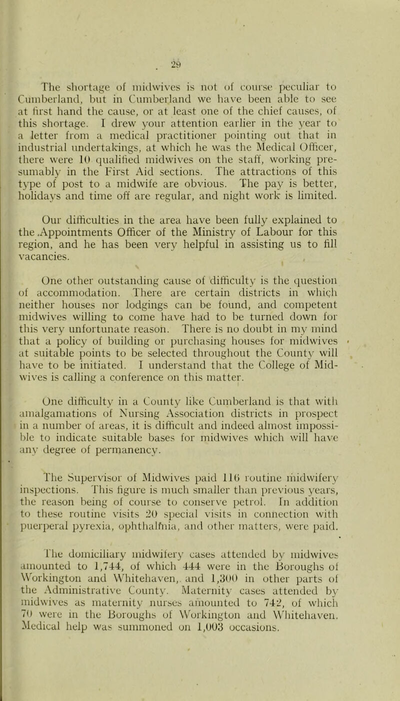 The shortage of inidwives is not of course peculiar to Cuiuberland, but iu Cuuibeiiand we liave been able to see at lirst hand the cause, or at least one of the chief causes, of this shortage. I drew your attention earlier iu the year t(j a letter from a medical practitioner pointing out that in industrial undertakings, at which he was the Medical Officer, there were Id (jualifted midwives on the staff, working pre- sumably in the First Aid sections. The attractions of this type of post to a midwife are obvious. The pay is better, holidays and time off are regular, and night work is limited. Our difficulties in the area have been fully explained to the .Appointments Officer of the Ministry of Labour for this region, and he has been very helpful in assisting us to fill vacancies. One other outstanding cause of difficulty is the question of accommodation. There are certain districts in which neither houses nor lodgings can be found, and competent midwives willing to come have had to be turned down for this very unfortunate reason. There is no doubt in my mind that a policy of building or purchasing houses for midwives at suitable points to be selected througliout the County will have to be initiated. 1 understand that the College of Mid- wives is calling a conference on this matter. One difficulty in a County like Cumberland is that with amalgamations of Nursing Association districts in prospect in a number of areas, it is difficult and indeed almost impossi- ble to indicate suitable bases for midwives which will have any degree of permanency. The Supervisor of Midwives paid IKi routine liiidwifery inspections. This figure is much smaller than previous }^ears, the reason being of course to conserve petrol, fn addition to these routine \usits 20 special visits in connection with puerperal pyrexia, oj^hthalfnia, and other matters, were paid. The domiciliary midwifery cases attended by midwives amounted to 1,744, of which 444 were in the Boroughs of Workington and Whitehaven,, and 1,300 in other parts of the Administrative County. Maternity' cases attended by midwives as maternity nurses amounted to 742, of which 70 were m the Boroughs of Woikmgton and Whitehaven. Medical help was summoned on 1,003 occasions.