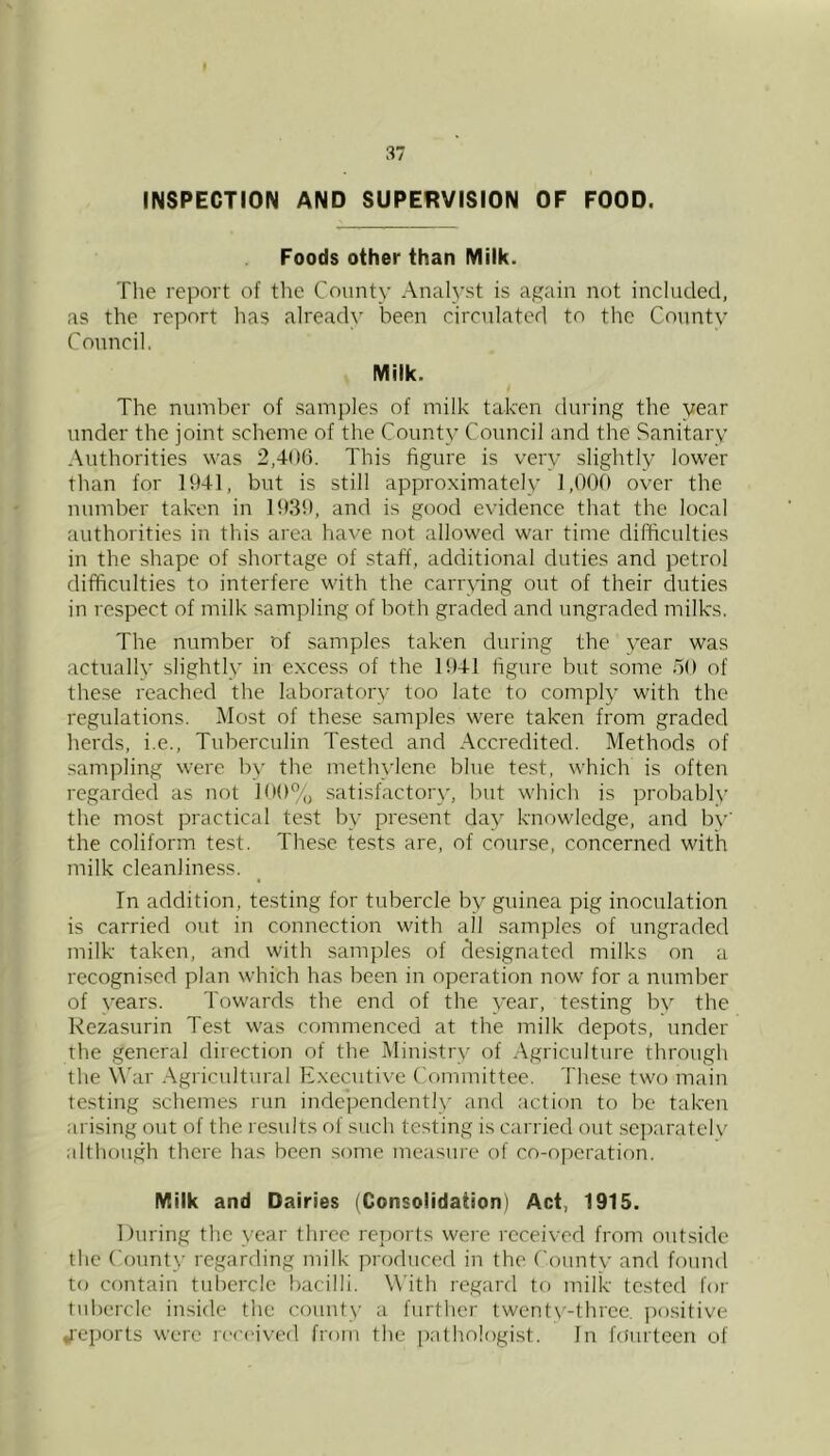INSPECTION AND SUPERVISION OF FOOD. Foods other than Milk. Tlie report of the County Analyst is again not included, as the report has already been circulated to the County Conncil. Milk. The number of samples of milk taken during the year under the joint scheme of the County Council and the Sanitary Authorities was 2,406. This figure is very slightly lower than for 1941, but is still approximately 1,000 over the number taken in 19.39, and is good evidence that the local authorities in this area have not allowed war time difficulties in the shape of shortage of staff, additional duties and petrol difficulties to interfere with the carrying out of their duties in respect of milk sampling of both graded and ungraded milks. The number of samples taken during the year was actually slightly in excess of the 1941 figure but some 50 of the.se reached the laboratory too late to comply with the regulations. Most of these samples were taken from graded herds, i.e.. Tuberculin Tested and Accredited. Methods of sampling were by the methylene blue test, which is often regarded as not 100% satisfactory, but which is probably the most practical test by present day knowledge, and by’ the coliform test. These tests are, of course, concerned with milk cleanliness. In addition, testing for tubercle by guinea pig inoculation is carried out in connection with all samples of ungraded milk taken, and with samples of designated milks on a recognised plan which has been in operation now for a number of years. Towards the end of the year, testing by the Rezasurin Test was commenced at the milk depots, under the general direction of the Ministry of Agriculture through the War Agricultural Executive Committee. These two main testing schemes run indej^endently and action to be taken arising out of the l esults of such testing is carried out separately although there has been some measure of co-operation. Milk and Dairies (Consolidation) Act, 1915. During the year three reports were received from ontside the County regarding milk produced in the County and found to contain tuliercle bacilli. With regard to milk tested for tubercle inside the county a further twentv'-three. po.sitive reports were rc'cc'ived from the pathologist. In fiiiirteen of