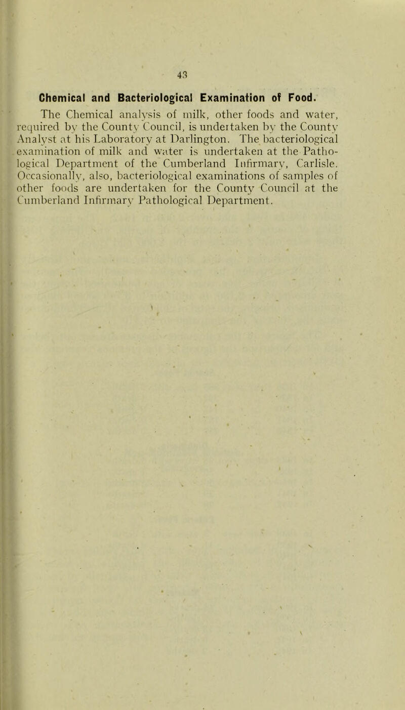 Chemical and Bacteriological Examination of Food. The Chemical analysis of milk, other foods and water, required by the Countv Council, is undeitaken by the County Analyst at his Laboratory at Darlington. The bacteriological examination of milk and water is undertaken at the Patho- logical Department of the Cumberland Infirmary, Carlisle. Occasionally, also, bacteriological examinations of samples of other foods are undertaken for the County Council at the Cumberland Infirmary Pathological Department. \