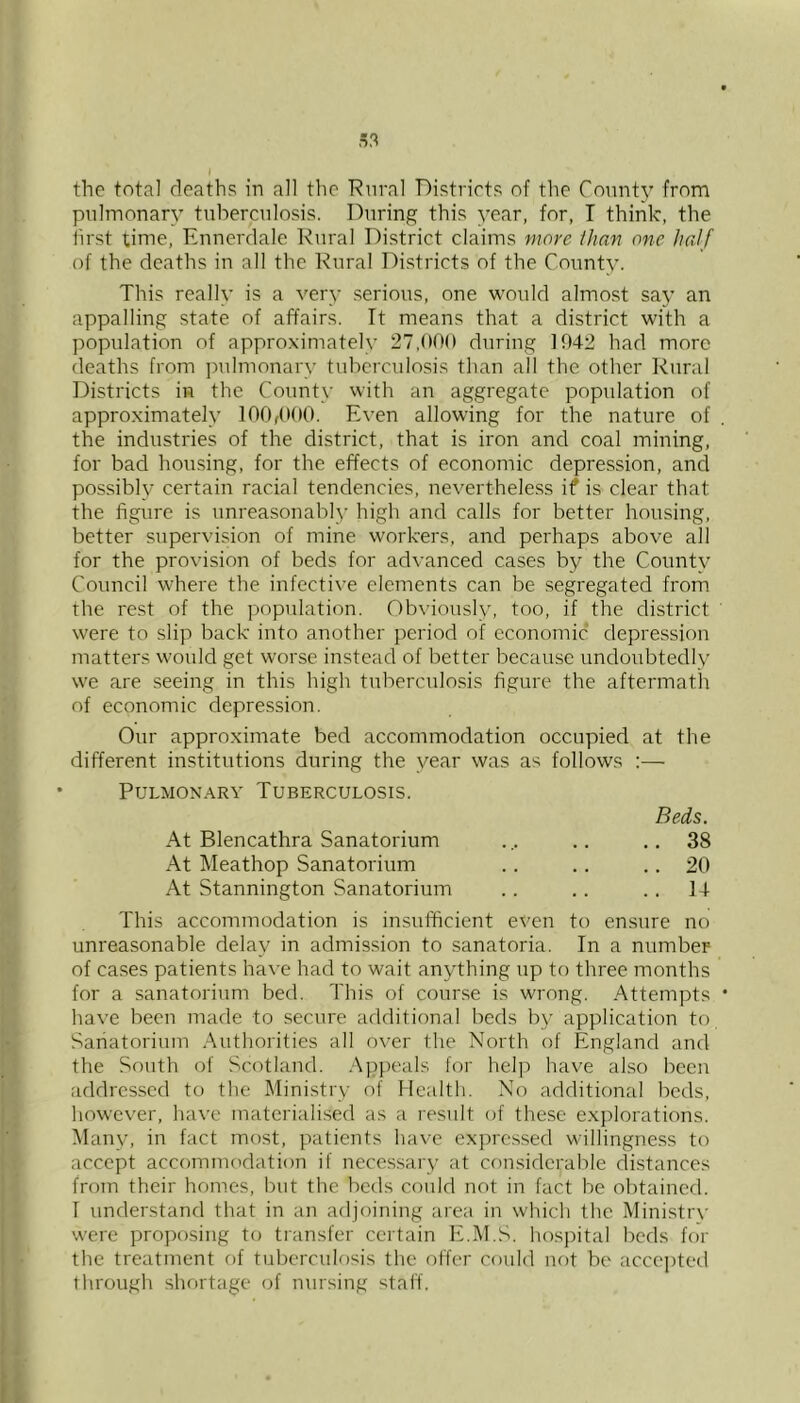 the total deaths in all the ’Ruval Districts of the County from pulmonary tuberculosis. During this year, for, I think, the first time, Ennerdale Rural District claims more than one half of the deaths in all the Rural Districts of the County. This really is a very serious, one would almost say an appalling state of affairs. It means that a district with a population of approximately 27,000 during 1042 had more deaths from pulmonary tuberculosis than all the other Rural Districts in the County with an aggregate population of approximately 100r(K)0. Even allowing for the nature of the industries of the district, that is iron and coal mining, for bad homsing, for the effects of economic depression, and possibly certain racial tendencies, neverthele.ss if is clear that the figure is unreasonably high and calls for better housing, better supervision of mine workers, and perhaps above all for the provision of beds for advanced cases by the County Council where the infective elements can be segregated from the rest of the population. Obviously, too, if the district were to slip back into another period of economic depression matters would get worse instead of better because undoubtedly we are seeing in this high tuberculo.sis figure the aftermath of economic depression. Our approximate bed accommodation occupied at the different institutions during the year was as follows :— Pulmonary Tuberculosis. Beds. At Blencathra Sanatorium ... .. .. 38 At Meathop Sanatorium . . .. . . 20 At Stannington Sanatorium . . .. .. 14 This accommodation is insufficient even to ensure no unreasonable delay in admission to sanatoria. In a number of cases patients have had to wait anything up to three months for a sanatorium bed. This of course is wrong. Attempts have been made to secure additional beds by application to Sanatorium .Authorities all over the North of England and the South of Scotland. .Appeals for help have also been addressed to the Ministry of Health. No additional beds, however, have materialised as a result of these e.xplorations. Many, in fact most, patients have expressed willingness to accept accommodation if necessary at considerable distances from their homes, but the beds could not in fact be obtained. I understand that in an adjoining area in which the Mini.stry were proposing to transfer certain E.M.S. hosjutal beds for the treatment of tuberculosis the offer could not be acce])teti through shortage of nursing staff.