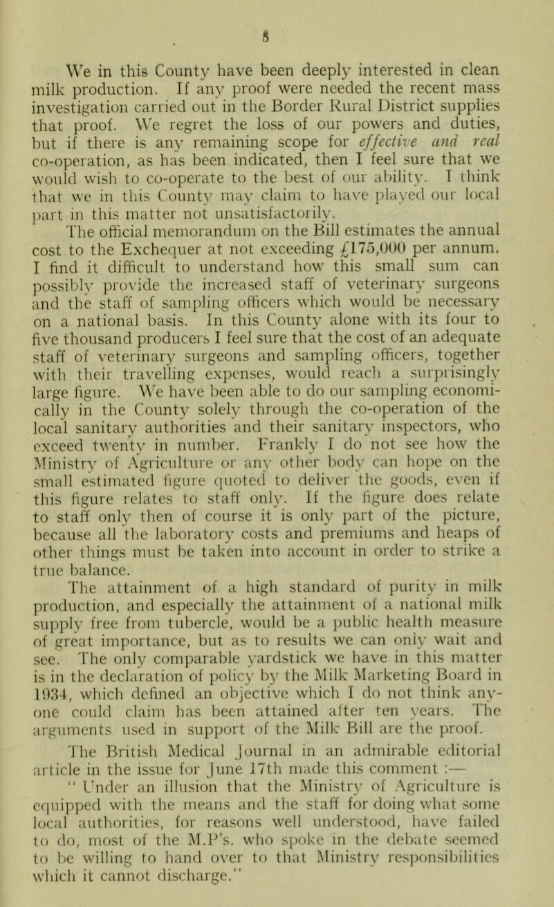 We in this County have been deeply interested in clean milk production. If any proof were needed the recent mass investigation carried out in the Border Rural District supplies that proof. We regret the loss of our powers and duties, but if there is any remaining scope for effective and real co-operation, as has been indicated, then I feel sure that we would wish to co-operate to tlie best of our ability. T think that we in this County may claim to ha\’e played our local ])art in this matter not unsatisfactorily. The official memorandum on the Bill estimates the annual cost to the Exchequer at not exceeding £175,000 per annum. I find it difficult to understand how this small sum can possiblv provide the increased staff of veterinary surgeons and the staff of sampling officers which would be necessary on a national basis. In this County alone with its four to five thousand producers I feel sure that the cost of an adequate staff of veterinary surgeons and sampling officers, together with their travelling expenses, would reach a surprisingly large figure. We have been able to do our sampling economi- cally in the County solely through the co-operation of the local sanitary authorities and their sanitary inspectors, who exceed twenty in number. Frankly I do not see how the Ministry of Agriculture or any other body can hope on the small estimated figure quoted to deliver the goods, even if this figure relates to staff only. If the figure does relate to staff only then of course it is only part of the picture, because all the laboratory costs and premiums and heaps of other things must be taken into account in order to strike a true balance. The attainment of a high standard of purity in milk production, and especially the attainment of a national milk supply free from tubercle, would be a public health measure of great importance, but as to results we can only wait and see. The only comparable yardstick we have in this matter is in the declaration of policy by the Milk Marketing Board in B)34, which defined an objective which I do not think any- one could claim has been attained after ten 3'ears. The arguments used in support of the Milk Bill are the proof. 'J'he British Medical Journal in an admirable editorial article in the issue for June 17th made this comment :— “ Ihider an illusion that the Ministiy of Agriculture is c(iuipped with the means and the staff for doing what some local authorities, for reasons well understood, have failed to do, most of the M.P’s. who spoke in the debate .seemed to be willing to hand over to that Ministry res])onsibilitics which it cannot discharge.”