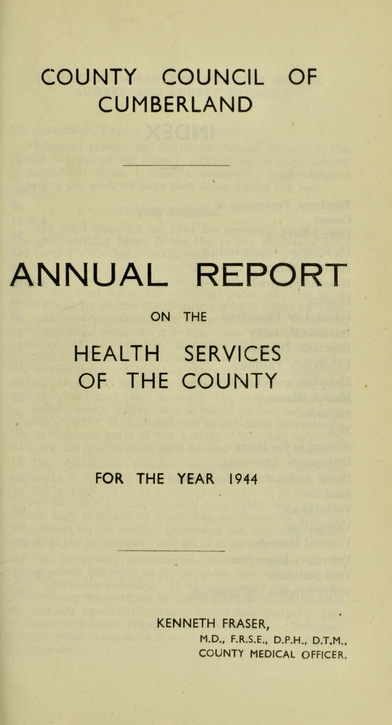 COUNTY COUNCIL OF CUMBERLAND ANNUAL REPORT ON THE HEALTH SERVICES OF THE COUNTY FOR THE YEAR 1944 KENNETH FRASER, M.D., F.R.S.E., D.P.H., D.T.M., COUNTY MEDICAL OFFICER.