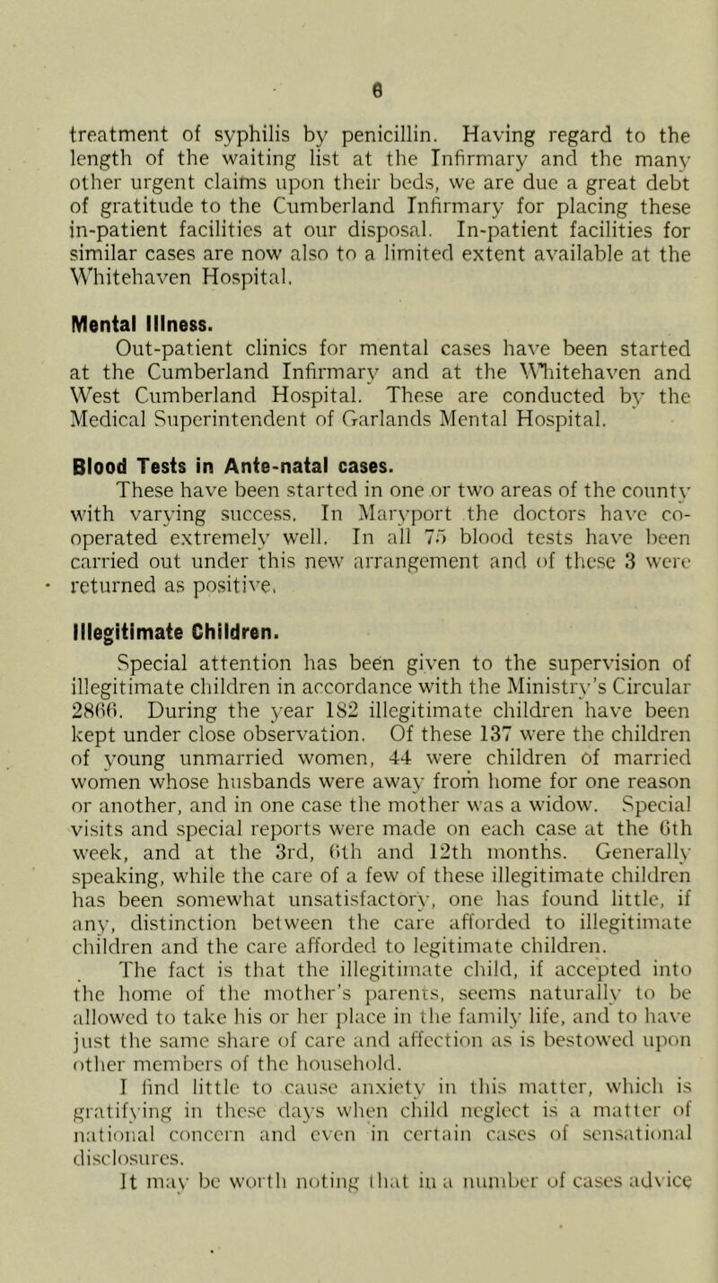 e treatment of syphilis by penicillin. Having regard to the length of the waiting list at the Infirmary and the many other urgent claims upon their bed.s, we are due a great debt of gratitude to the Cumberland Infirmary for placing these in-patient facilities at our disposal. In-patient facilities for similar cases are now also to a limited extent available at the Whitehaven Hospital. Mental Illness. Out-patient clinics for mental cases have been started at the Cumberland Infirmary and at the \\'liitehaven and West Cumberland Hospital. These are conducted by the Medical Superintendent of Garlands Mental Hospital. Blood Tests in Ante-natal cases. These have been started in one or two areas of the county with varying success, In Maryport the doctors have co- operated extremely well. In all 75 blood tests have been carried out under this new arrangement and of these 3 were returned as positive, Illegitimate Chiidren. Special attention has been given to the supervision of illegitimate children in accordance with the Ministry’s Circular 28(10. During the year 182 illegitimate children have been kept under close observation. Of these 137 were the children of young unmarried women, 44 were children of married women whose husbands were away frorh home for one reason or another, and in one case the mother was a widow. Special visits and special reports were made on each case at the 0th week, and at the 3rd, (Uh and 12th months. Generally speaking, while the care of a few of these illegitimate children has been somewhat unsatisfactory, one has found little, if an}’, distinction between the care afforded to illegitimate children and the care afforded to legitimate children. The fact is that the illegitimate child, if accepted into the home of the mother’s parents, seems naturally to be allowed to take his or her place in the family life, and to have just the same share of care and affection as is bestowed upon other memlxM’s of the household. I find little to cause anxiety in this matter, which is gratih'ing in the.sc days when child neglect is a matter of national concern and even in certain cases of sensational di.sclosurcs. It may be worth noting that in a number of cases ad\ ice