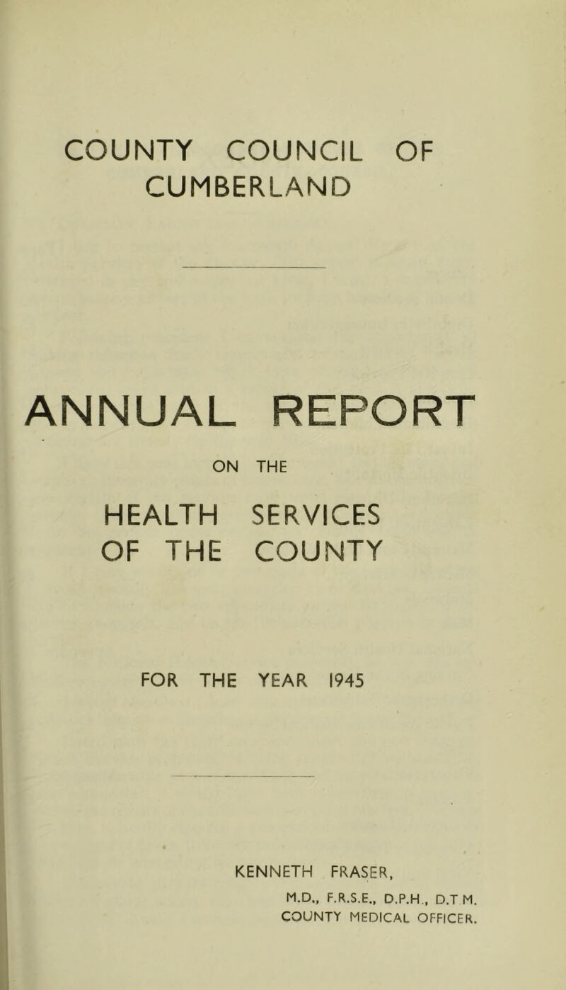 COUNTY COUNCIL OF CUMBERLAND ANNUAL REPORT ON THE HEALTH SERVICES OF THE COUNTY FOR THE YEAR 1945 KENNETH FRASER, M.D., F.R.S.E.. D.P.H., D.T M. COUNTY MEDICAL OFFICER.