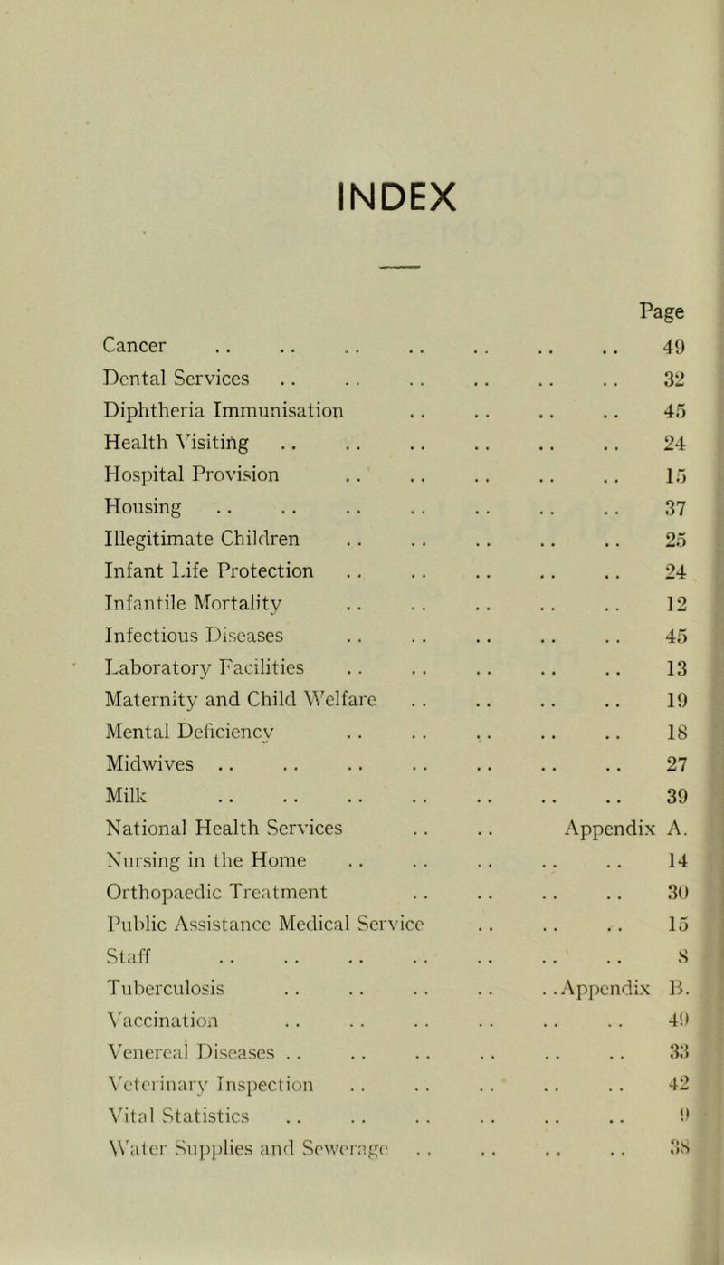 INDEX Page Cancer .. .. .. .. .. .. .. 49 Dental Services .. . , .. .. .. .. 32 Diphtheria Immunisation .. .. .. .. 45 Health Visiting .. .. .. .. .. ,. 24 Hospital Provision .. .. .. .. .. 15 Housing .. .. .. ., .. .. .. 37 Illegitimate Children .. . . .. ,, .. 25 Infant Life Protection .. .. .. ,. .. 24 Infantile Mortality .. .. .. .. .. 12 Infectious Diseases .. .. .. .. .. 45 Laboratory Facilities .. .. .. .. .. 13 Maternity and Child Welfare . . .. .. ,. 19 Mental Dehciency . . .. .. .. .. 18 Midwives .. .. .. .. .. .. .. 27 Milk 39 National Health Services .. .. Appendix A. Nursing in the Home .. . . .. .. .. 14 Orthopaedic Treatment .. .. .. .. 30 Public Assistance Medical Service .. .. .. 15 Staff .. .. .. .. .. .. .. S Tuberculosis .. .. .. .. ..Appendix B. \'accination . . . . . . . . . . . . 40 Venereal Diseases .. .. .. .. .. .. 3:1 Veterinary Inspection . . . . . . . . . . 42 Vital Statistics .. . . . . . . .. . . Water Supplies and Sewc'ragc' ., .. ., ., 38